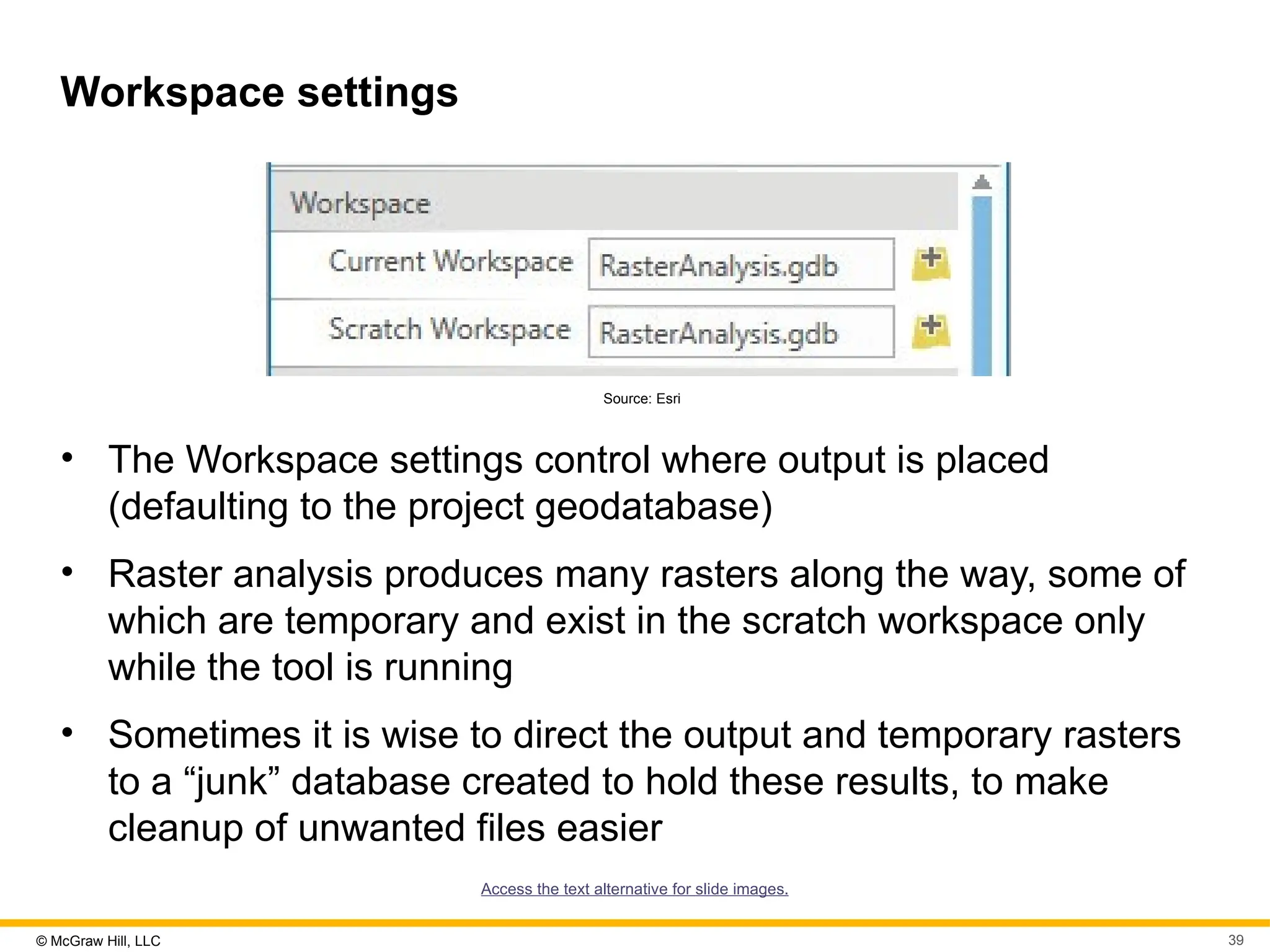 © McGraw Hill, LLC 39
Workspace settings
Source: Esri
• The Workspace settings control where output is placed
(defaulting to the project geodatabase)
• Raster analysis produces many rasters along the way, some of
which are temporary and exist in the scratch workspace only
while the tool is running
• Sometimes it is wise to direct the output and temporary rasters
to a “junk” database created to hold these results, to make
cleanup of unwanted files easier
Access the text alternative for slide images.
 