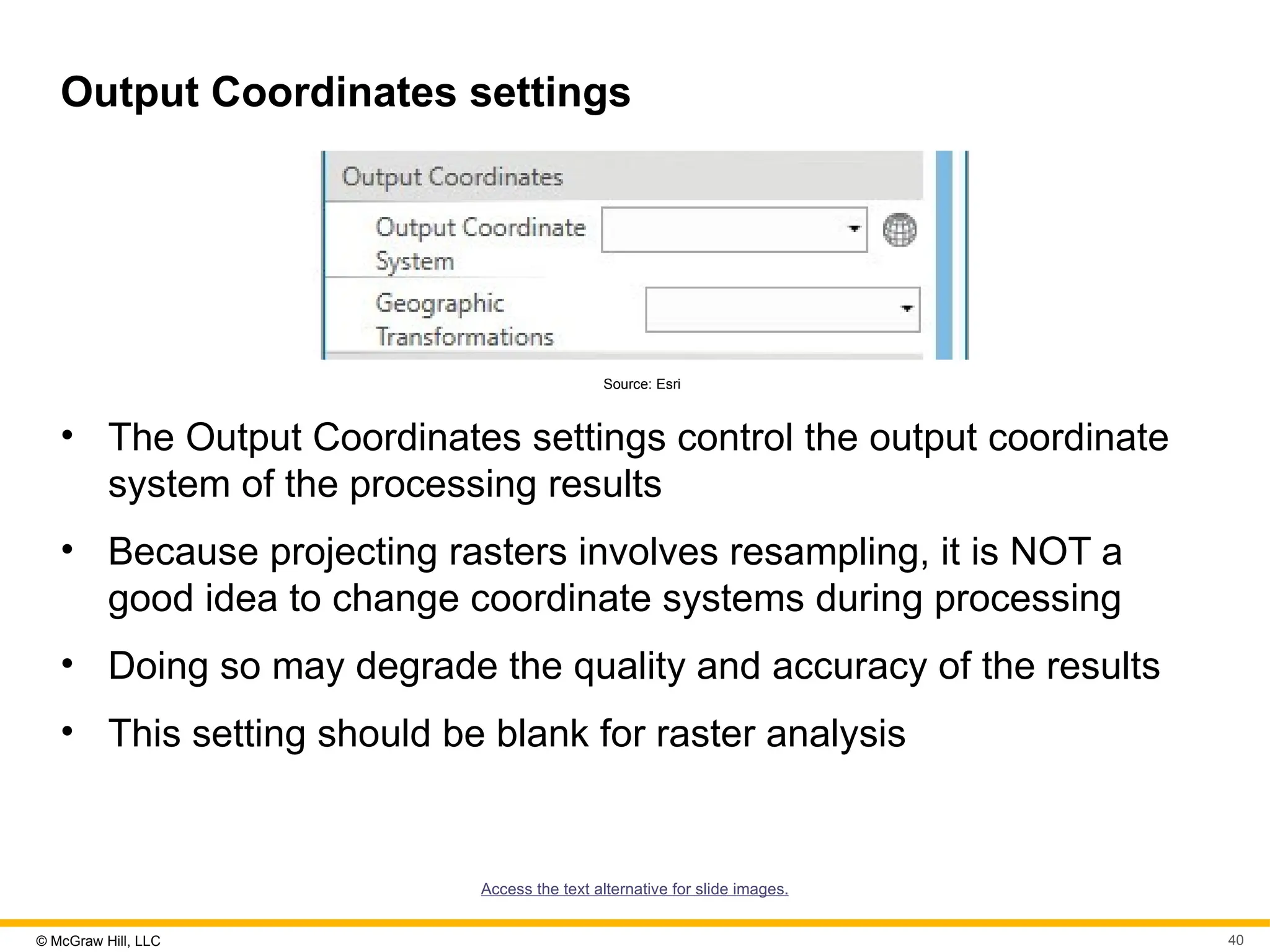 © McGraw Hill, LLC 40
Output Coordinates settings
Source: Esri
• The Output Coordinates settings control the output coordinate
system of the processing results
• Because projecting rasters involves resampling, it is NOT a
good idea to change coordinate systems during processing
• Doing so may degrade the quality and accuracy of the results
• This setting should be blank for raster analysis
Access the text alternative for slide images.
 