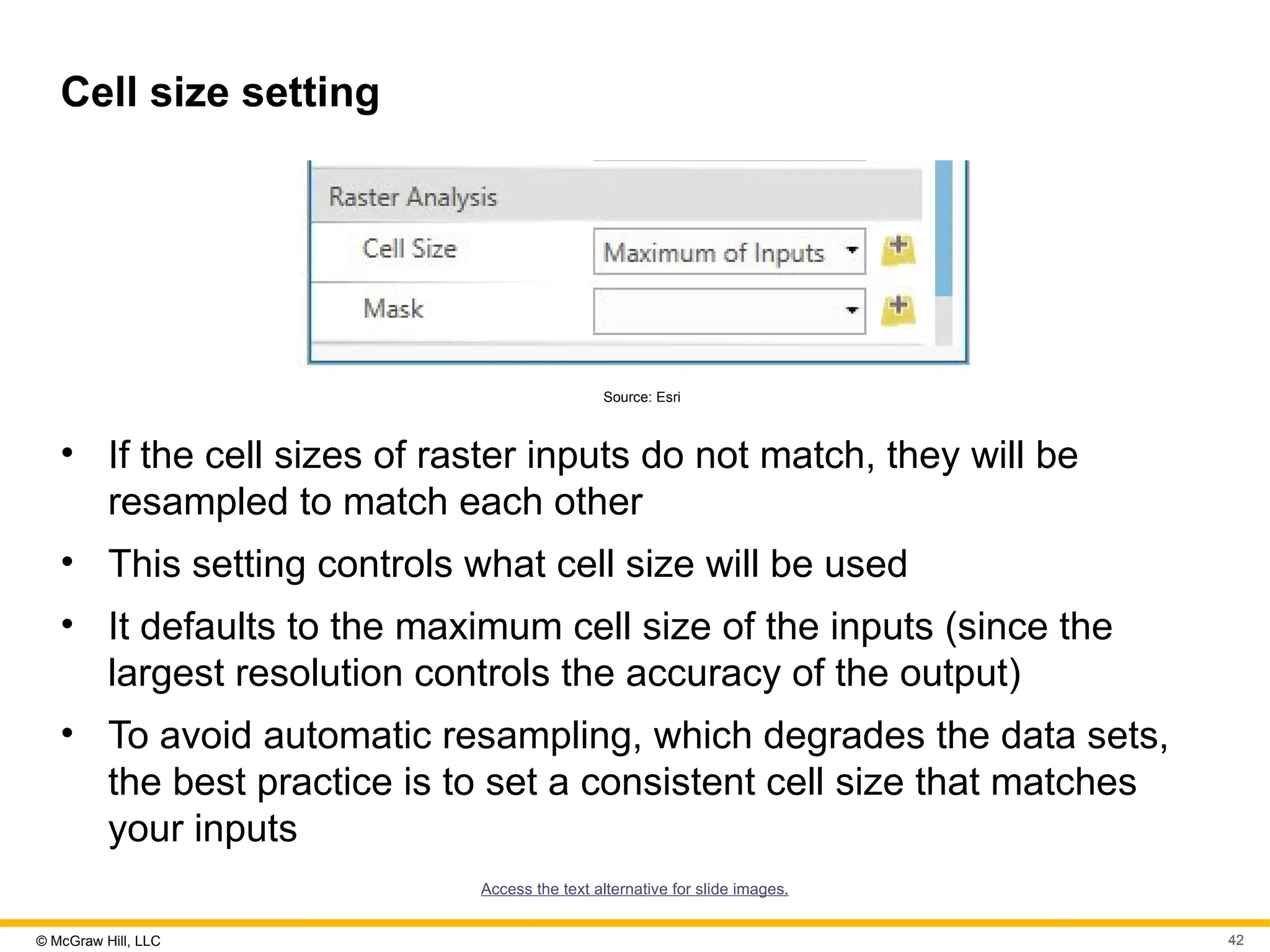 © McGraw Hill, LLC 42
Cell size setting
Source: Esri
• If the cell sizes of raster inputs do not match, they will be
resampled to match each other
• This setting controls what cell size will be used
• It defaults to the maximum cell size of the inputs (since the
largest resolution controls the accuracy of the output)
• To avoid automatic resampling, which degrades the data sets,
the best practice is to set a consistent cell size that matches
your inputs
Access the text alternative for slide images.
 