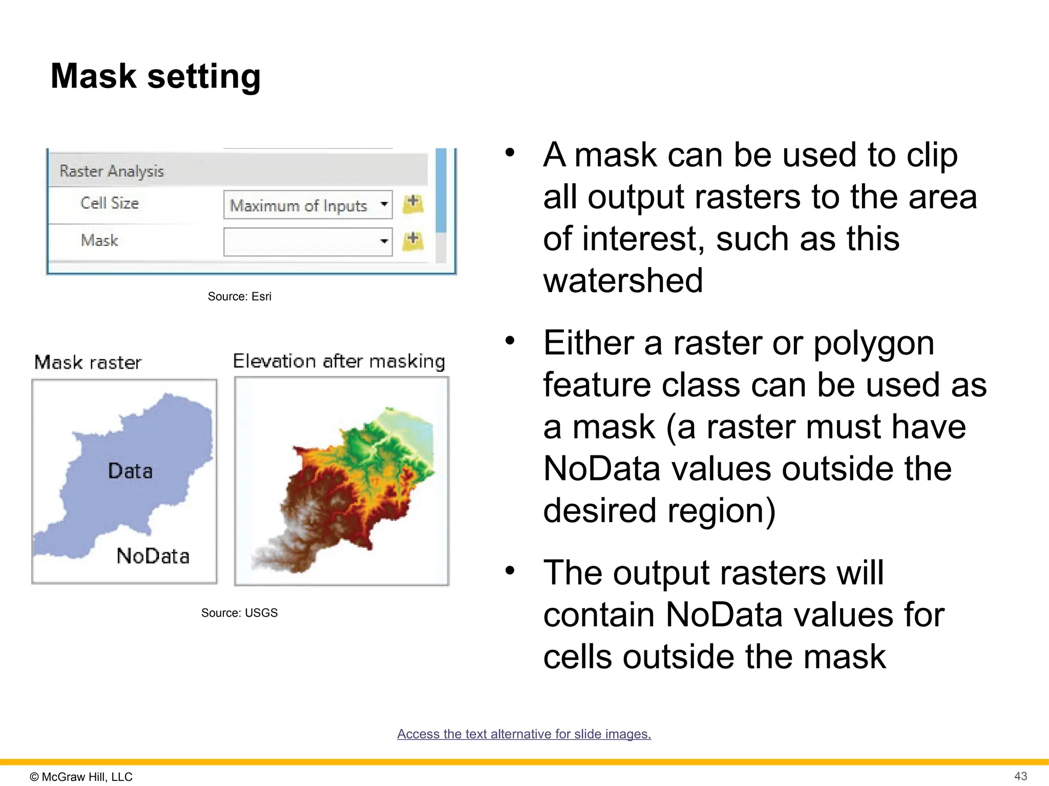 © McGraw Hill, LLC 43
Mask setting
Source: Esri
Source: USGS
• A mask can be used to clip
all output rasters to the area
of interest, such as this
watershed
• Either a raster or polygon
feature class can be used as
a mask (a raster must have
NoData values outside the
desired region)
• The output rasters will
contain NoData values for
cells outside the mask
Access the text alternative for slide images.
 