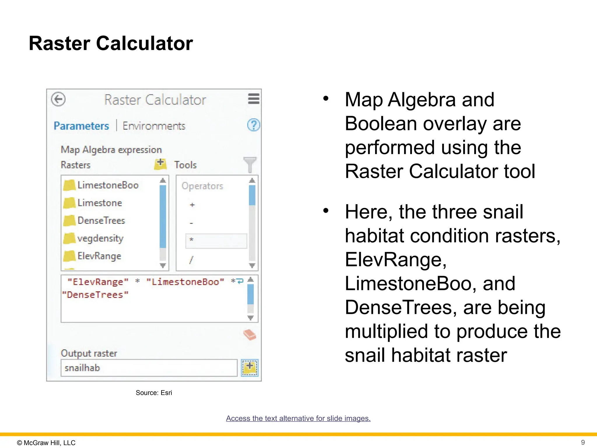 © McGraw Hill, LLC 9
Raster Calculator
Source: Esri
• Map Algebra and
Boolean overlay are
performed using the
Raster Calculator tool
• Here, the three snail
habitat condition rasters,
ElevRange,
LimestoneBoo, and
DenseTrees, are being
multiplied to produce the
snail habitat raster
Access the text alternative for slide images.
 