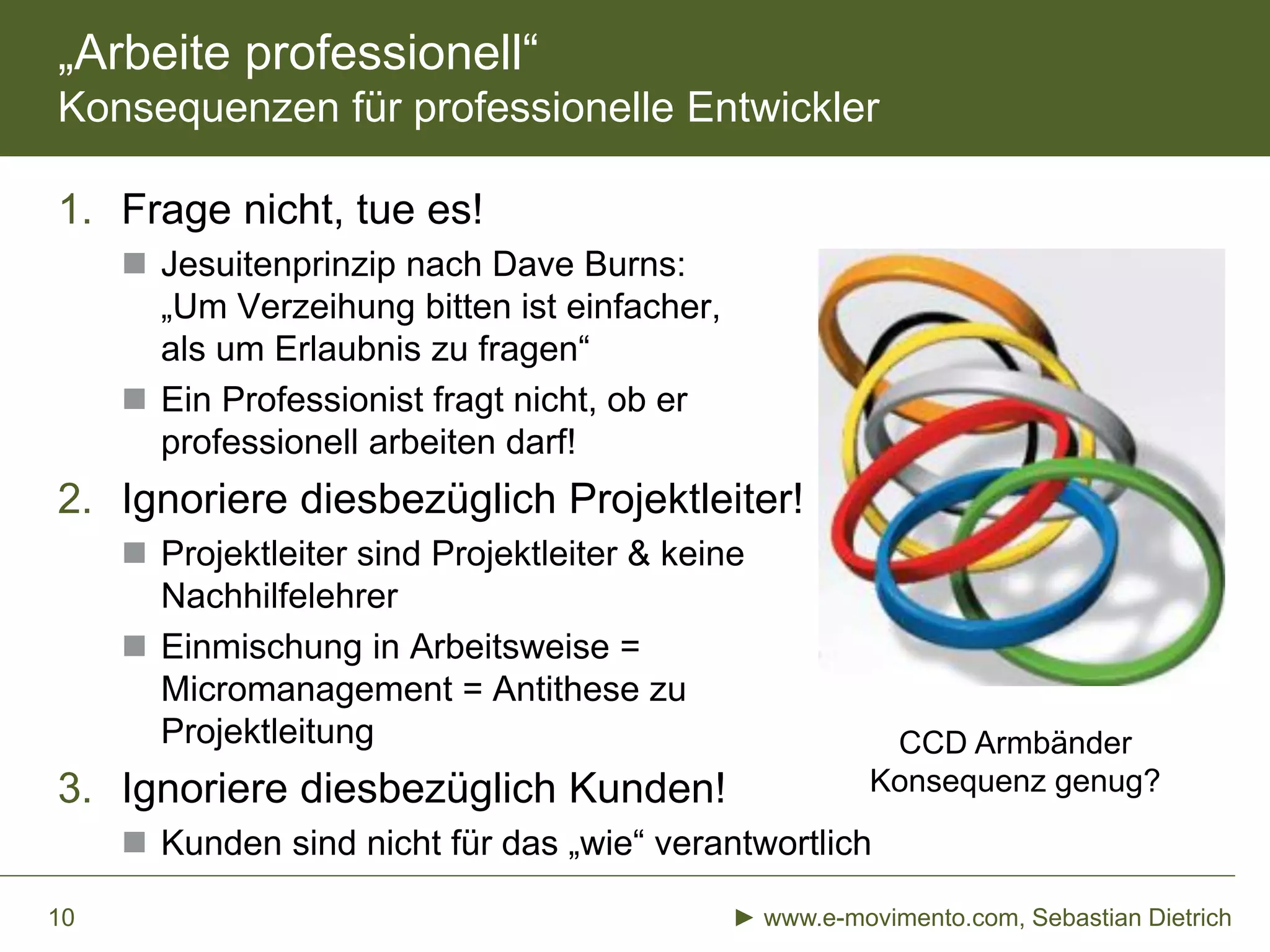 „Arbeite professionell“
Konsequenzen für professionelle Entwickler
1. Frage nicht, tue es!
 Jesuitenprinzip nach Dave Burns:
„Um Verzeihung bitten ist einfacher,
als um Erlaubnis zu fragen“
 Ein Professionist fragt nicht, ob er
professionell arbeiten darf!
2. Ignoriere diesbezüglich Projektleiter!
 Projektleiter sind Projektleiter & keine
Nachhilfelehrer
 Einmischung in Arbeitsweise =
Micromanagement = Antithese zu
Projektleitung
3. Ignoriere diesbezüglich Kunden!
 Kunden sind nicht für das „wie“ verantwortlich
► www.e-movimento.com, Sebastian Dietrich10
CCD Armbänder
Konsequenz genug?
 