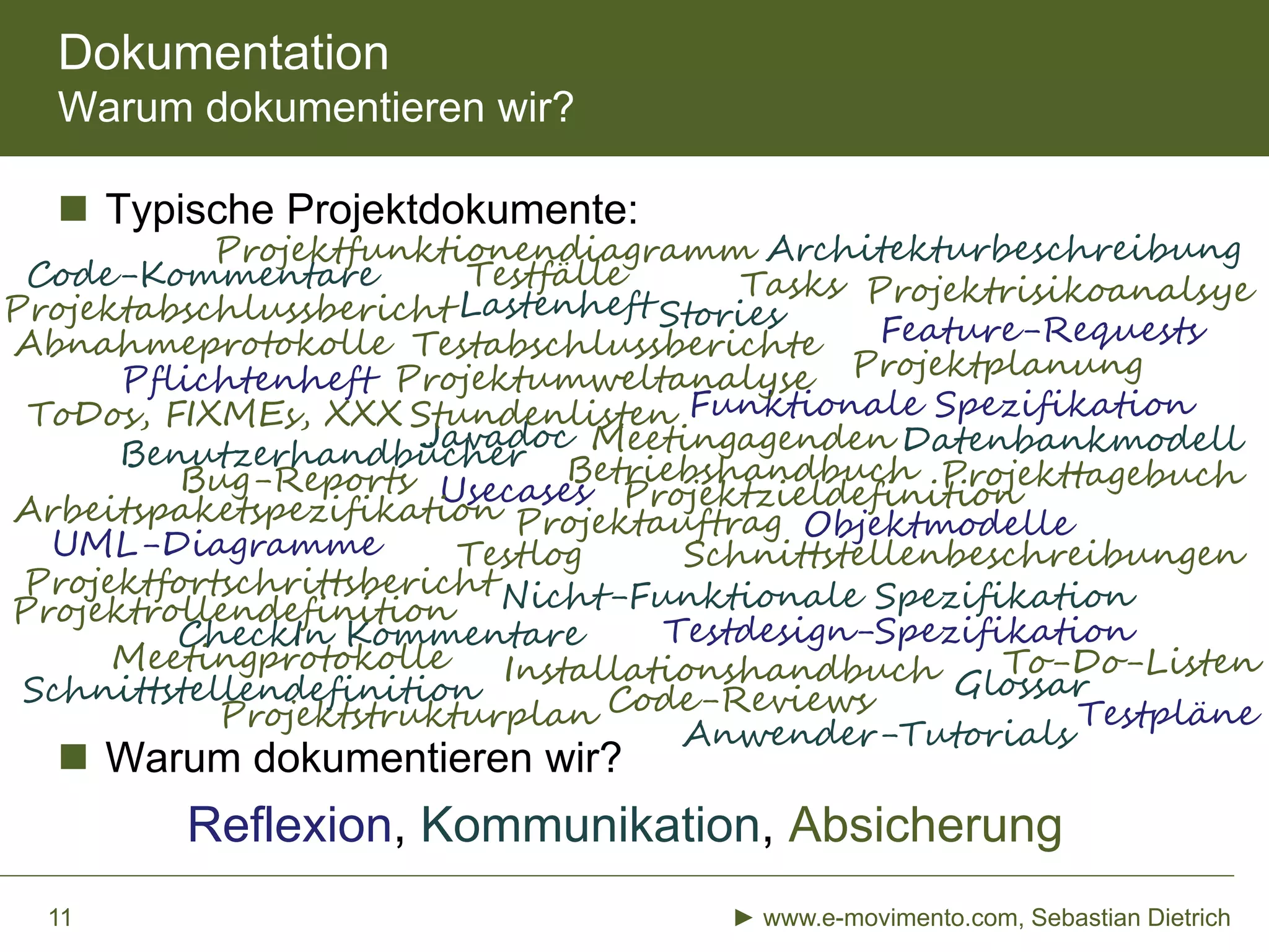  Typische Projektdokumente:
 Warum dokumentieren wir?
Reflexion, Kommunikation, Absicherung
Dokumentation
Warum dokumentieren wir?
► www.e-movimento.com, Sebastian Dietrich11
Lastenheft
Pflichtenheft
Funktionale Spezifikation
Nicht-Funktionale Spezifikation
Usecases
Stories
ObjektmodelleProjektauftrag
ProjektplanungProjektumweltanalyse
Projektrisikoanalsye
Projektfortschrittsbericht
Projekttagebuch
Projektstrukturplan
UML-Diagramme
GlossarSchnittstellendefinition
Architekturbeschreibung
Datenbankmodell
Code-Kommentare
Javadoc
ToDos, FIXMEs, XXX
Tasks
Code-Reviews
CheckIn Kommentare
Schnittstellenbeschreibungen
Testpläne
Testdesign-Spezifikation
Testfälle
Testlog
Testabschlussberichte
Bug-Reports
Feature-Requests
Benutzerhandbücher
Anwender-Tutorials
Abnahmeprotokolle
Installationshandbuch
Betriebshandbuch
Projektabschlussbericht
Stundenlisten
Projektrollendefinition
ProjektzieldefinitionArbeitspaketspezifikation
To-Do-ListenMeetingprotokolle
Meetingagenden
Projektfunktionendiagramm
 