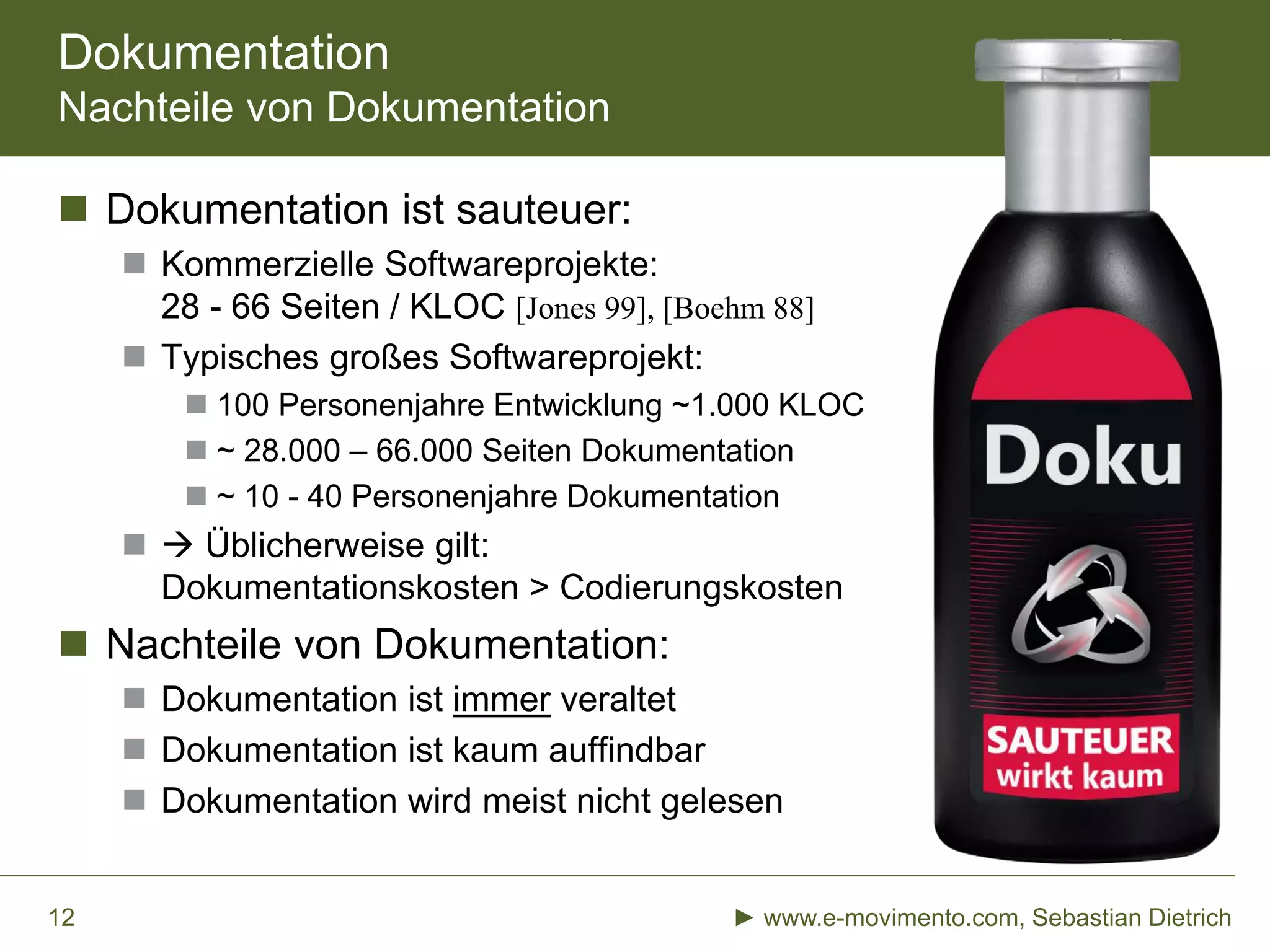 Dokumentation
Nachteile von Dokumentation
 Dokumentation ist sauteuer:
 Kommerzielle Softwareprojekte:
28 - 66 Seiten / KLOC [Jones 99], [Boehm 88]
 Typisches großes Softwareprojekt:
 100 Personenjahre Entwicklung ~1.000 KLOC
 ~ 28.000 – 66.000 Seiten Dokumentation
 ~ 10 - 40 Personenjahre Dokumentation
  Üblicherweise gilt:
Dokumentationskosten > Codierungskosten
 Nachteile von Dokumentation:
 Dokumentation ist immer veraltet
 Dokumentation ist kaum auffindbar
 Dokumentation wird meist nicht gelesen
► www.e-movimento.com, Sebastian Dietrich12
 