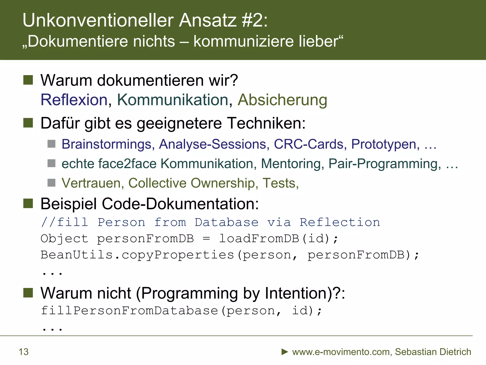 Unkonventioneller Ansatz #2:
„Dokumentiere nichts – kommuniziere lieber“
► www.e-movimento.com, Sebastian Dietrich13
 Warum dokumentieren wir?
Reflexion, Kommunikation, Absicherung
 Dafür gibt es geeignetere Techniken:
 Brainstormings, Analyse-Sessions, CRC-Cards, Prototypen, …
 echte face2face Kommunikation, Mentoring, Pair-Programming, …
 Vertrauen, Collective Ownership, Tests,
 Beispiel Code-Dokumentation:
//fill Person from Database via Reflection
Object personFromDB = loadFromDB(id);
BeanUtils.copyProperties(person, personFromDB);
...
 Warum nicht (Programming by Intention)?:
fillPersonFromDatabase(person, id);
...
 