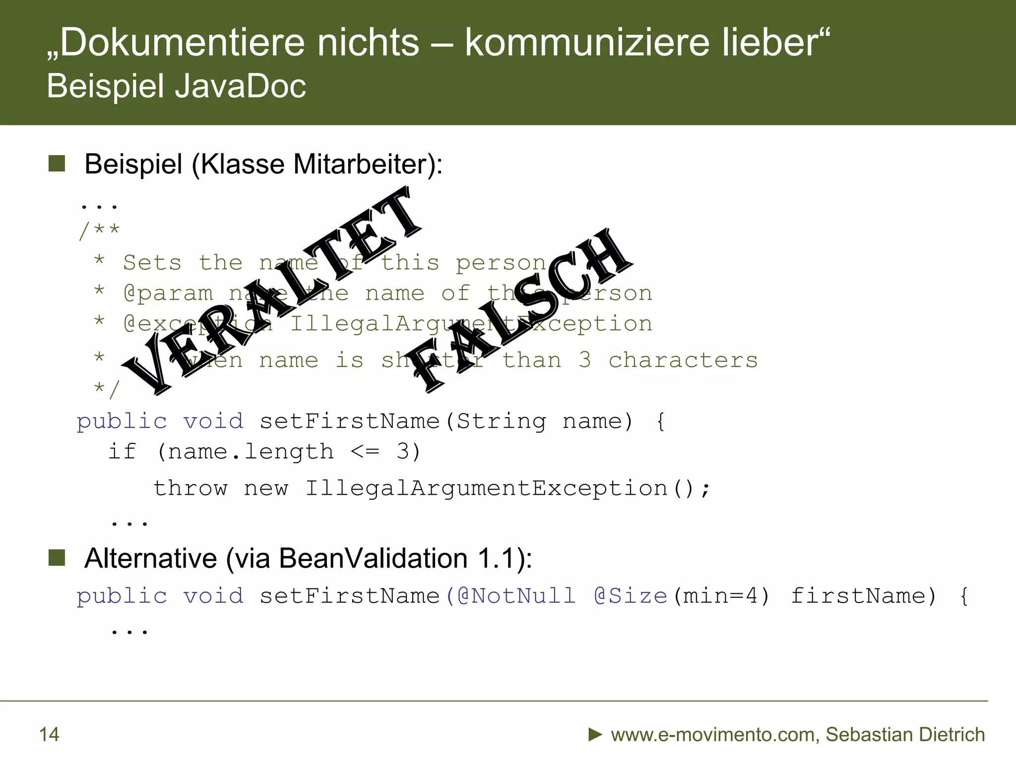 „Dokumentiere nichts – kommuniziere lieber“
Beispiel JavaDoc
 Beispiel (Klasse Mitarbeiter):
...
/**
* Sets the name of this person.
* @param name the name of this person
* @exception IllegalArgumentException
* when name is shorter than 3 characters
*/
public void setFirstName(String name) {
if (name.length <= 3)
throw new IllegalArgumentException();
...
 Alternative (via BeanValidation 1.1):
public void setFirstName(@NotNull @Size(min=4) firstName) {
...
► www.e-movimento.com, Sebastian Dietrich14
 