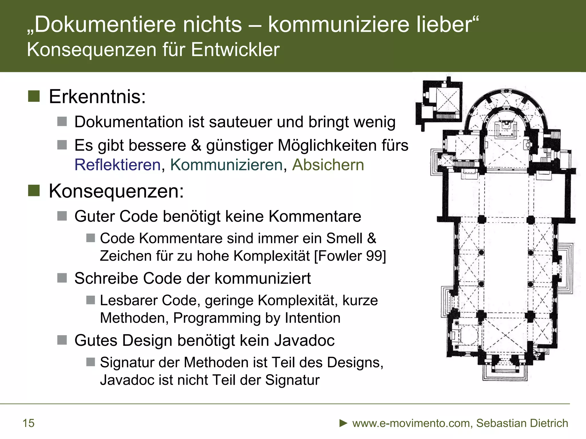 „Dokumentiere nichts – kommuniziere lieber“
Konsequenzen für Entwickler
 Erkenntnis:
 Dokumentation ist sauteuer und bringt wenig
 Es gibt bessere & günstiger Möglichkeiten fürs
Reflektieren, Kommunizieren, Absichern
 Konsequenzen:
 Guter Code benötigt keine Kommentare
 Code Kommentare sind immer ein Smell &
Zeichen für zu hohe Komplexität [Fowler 99]
 Schreibe Code der kommuniziert
 Lesbarer Code, geringe Komplexität, kurze
Methoden, Programming by Intention
 Gutes Design benötigt kein Javadoc
 Signatur der Methoden ist Teil des Designs,
Javadoc ist nicht Teil der Signatur
► www.e-movimento.com, Sebastian Dietrich15
 