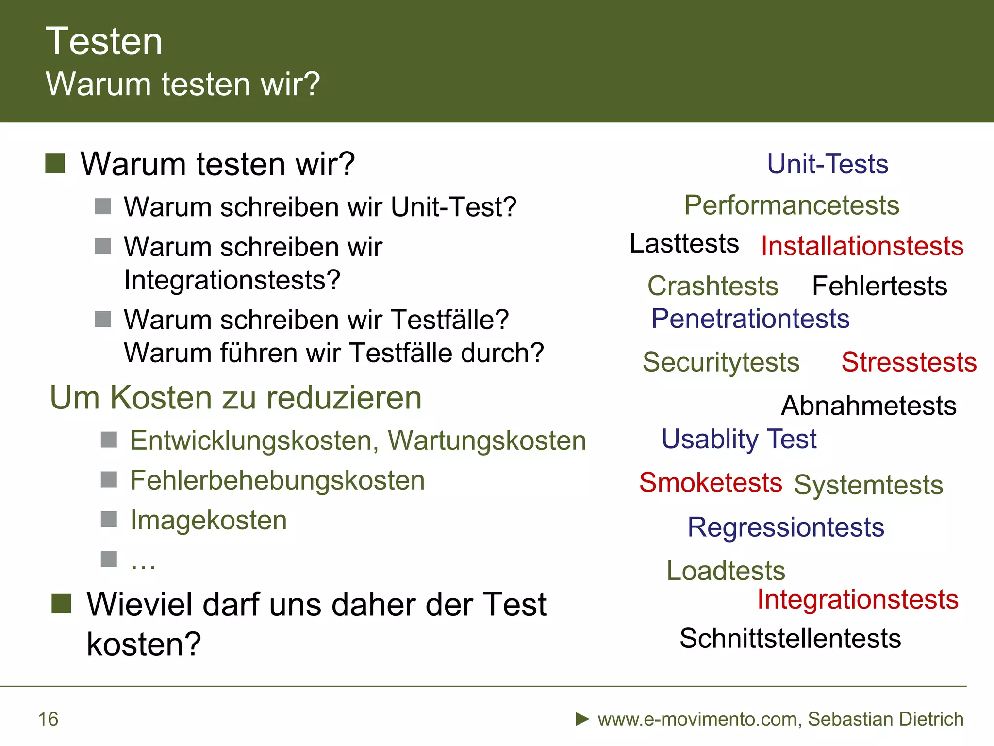 Testen
Warum testen wir?
 Warum testen wir?
 Warum schreiben wir Unit-Test?
 Warum schreiben wir
Integrationstests?
 Warum schreiben wir Testfälle?
Warum führen wir Testfälle durch?
Um Kosten zu reduzieren
 Entwicklungskosten, Wartungskosten
 Fehlerbehebungskosten
 Imagekosten
 …
 Wieviel darf uns daher der Test
kosten?
► www.e-movimento.com, Sebastian Dietrich16
Performancetests
Securitytests
Penetrationtests
Integrationstests
Systemtests
Loadtests
Abnahmetests
Usablity Test
Unit-Tests
Lasttests
Regressiontests
Fehlertests
Schnittstellentests
Installationstests
Crashtests
Smoketests
Stresstests
 