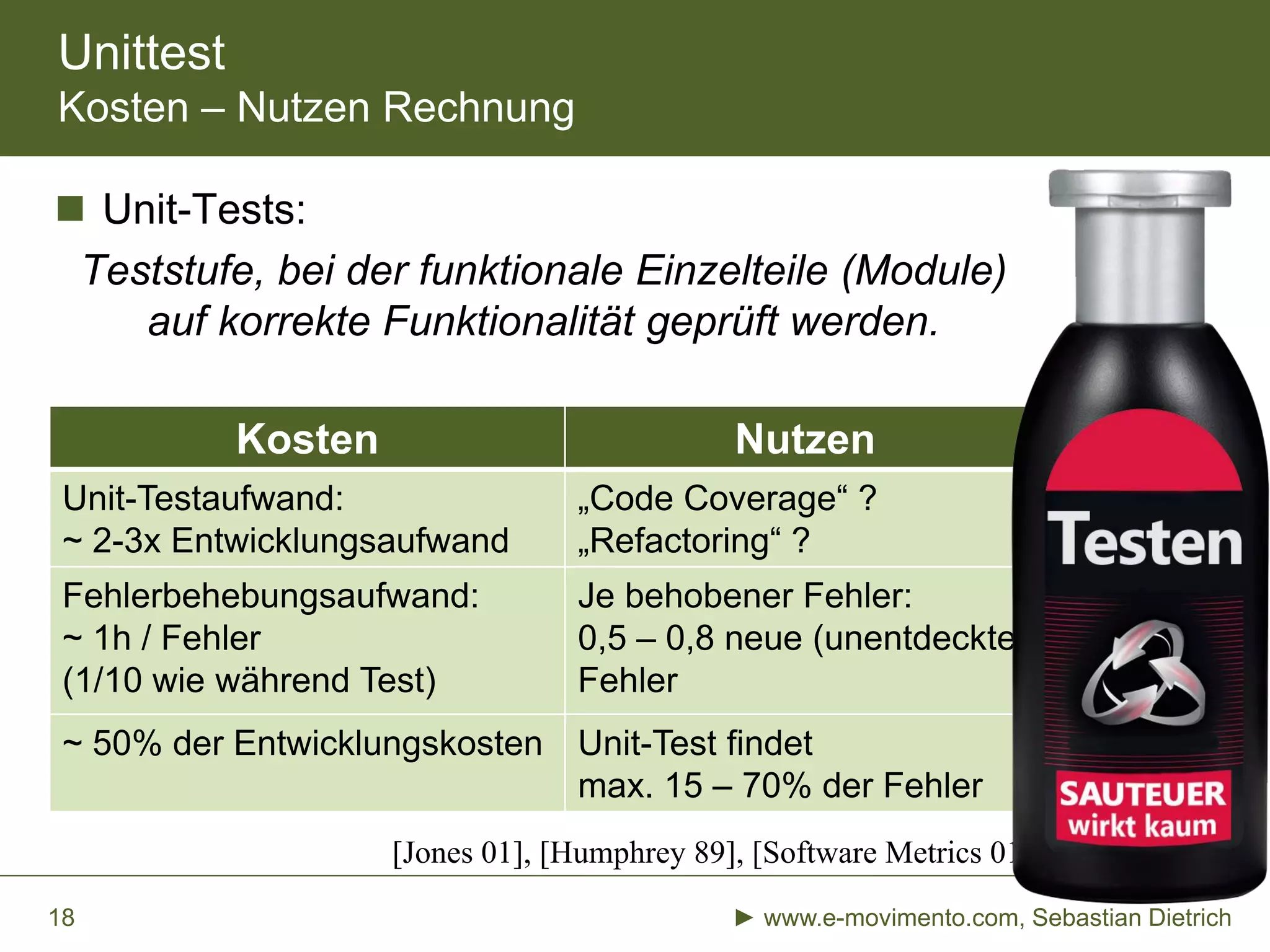 Unittest
Kosten – Nutzen Rechnung
Kosten Nutzen
Unit-Testaufwand:
~ 2-3x Entwicklungsaufwand
„Code Coverage“ ?
„Refactoring“ ?
Fehlerbehebungsaufwand:
~ 1h / Fehler
(1/10 wie während Test)
Je behobener Fehler:
0,5 – 0,8 neue (unentdeckte)
Fehler
~ 50% der Entwicklungskosten Unit-Test findet
max. 15 – 70% der Fehler
 Unit-Tests:
Teststufe, bei der funktionale Einzelteile (Module)
auf korrekte Funktionalität geprüft werden.
► www.e-movimento.com, Sebastian Dietrich18
[Jones 01], [Humphrey 89], [Software Metrics 01]
 