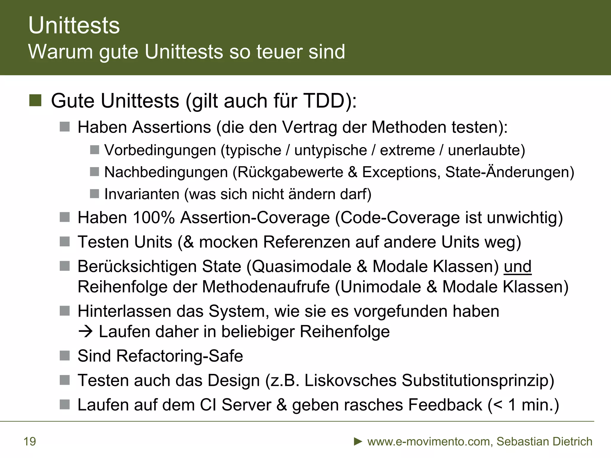 Unittests
Warum gute Unittests so teuer sind
 Gute Unittests (gilt auch für TDD):
 Haben Assertions (die den Vertrag der Methoden testen):
 Vorbedingungen (typische / untypische / extreme / unerlaubte)
 Nachbedingungen (Rückgabewerte & Exceptions, State-Änderungen)
 Invarianten (was sich nicht ändern darf)
 Haben 100% Assertion-Coverage (Code-Coverage ist unwichtig)
 Testen Units (& mocken Referenzen auf andere Units weg)
 Berücksichtigen State (Quasimodale & Modale Klassen) und
Reihenfolge der Methodenaufrufe (Unimodale & Modale Klassen)
 Hinterlassen das System, wie sie es vorgefunden haben
 Laufen daher in beliebiger Reihenfolge
 Sind Refactoring-Safe
 Testen auch das Design (z.B. Liskovsches Substitutionsprinzip)
 Laufen auf dem CI Server & geben rasches Feedback (< 1 min.)
► www.e-movimento.com, Sebastian Dietrich19
 