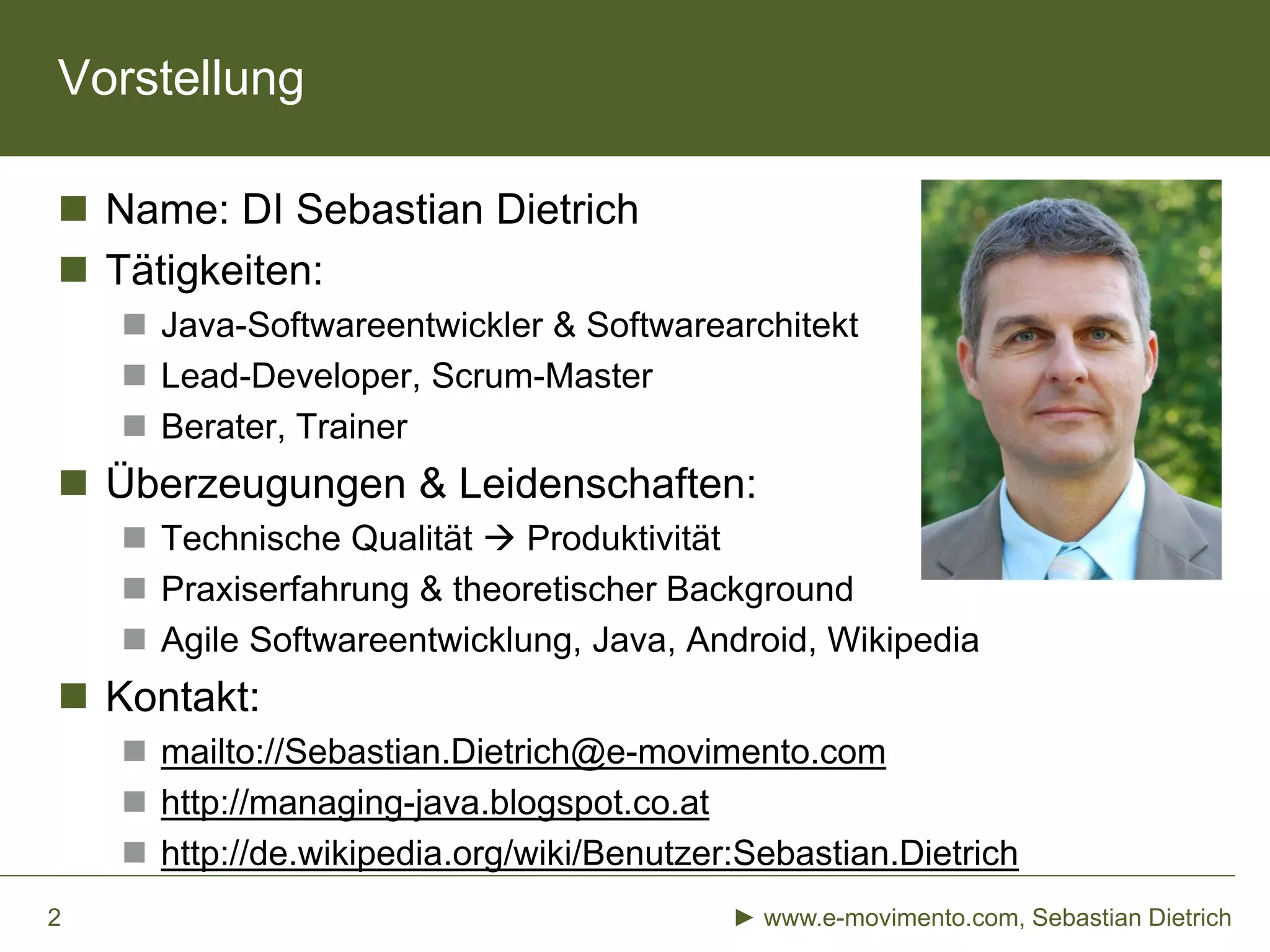 Vorstellung
 Name: DI Sebastian Dietrich
 Tätigkeiten:
 Java-Softwareentwickler & Softwarearchitekt
 Lead-Developer, Scrum-Master
 Berater, Trainer
 Überzeugungen & Leidenschaften:
 Technische Qualität  Produktivität
 Praxiserfahrung & theoretischer Background
 Agile Softwareentwicklung, Java, Android, Wikipedia
 Kontakt:
 mailto://Sebastian.Dietrich@e-movimento.com
 http://managing-java.blogspot.co.at
 http://de.wikipedia.org/wiki/Benutzer:Sebastian.Dietrich
► www.e-movimento.com, Sebastian Dietrich2
 
