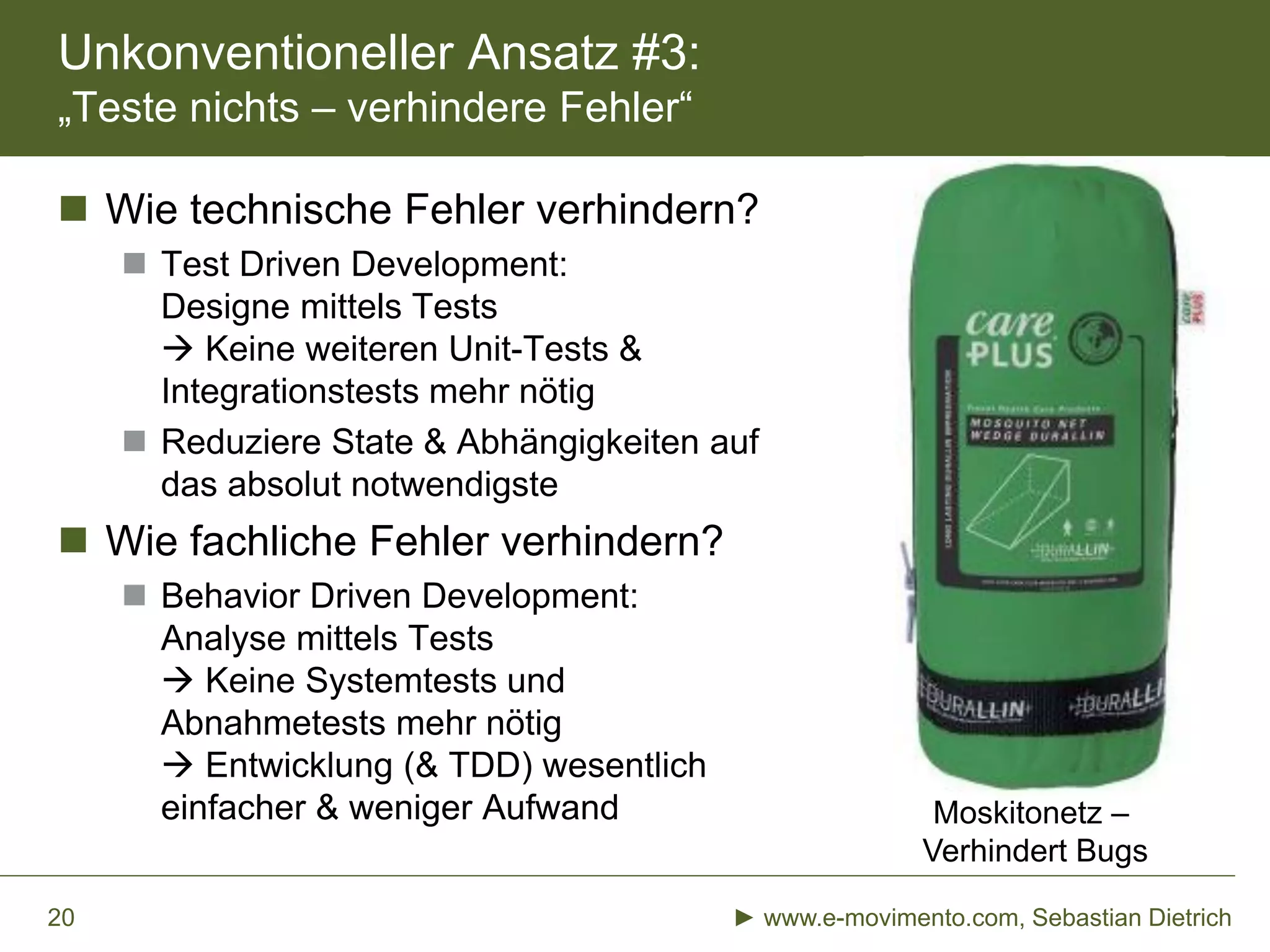 Unkonventioneller Ansatz #3:
„Teste nichts – verhindere Fehler“
 Wie technische Fehler verhindern?
 Test Driven Development:
Designe mittels Tests
 Keine weiteren Unit-Tests &
Integrationstests mehr nötig
 Reduziere State & Abhängigkeiten auf
das absolut notwendigste
 Wie fachliche Fehler verhindern?
 Behavior Driven Development:
Analyse mittels Tests
 Keine Systemtests und
Abnahmetests mehr nötig
 Entwicklung (& TDD) wesentlich
einfacher & weniger Aufwand
► www.e-movimento.com, Sebastian Dietrich20
Moskitonetz –
Verhindert Bugs
 