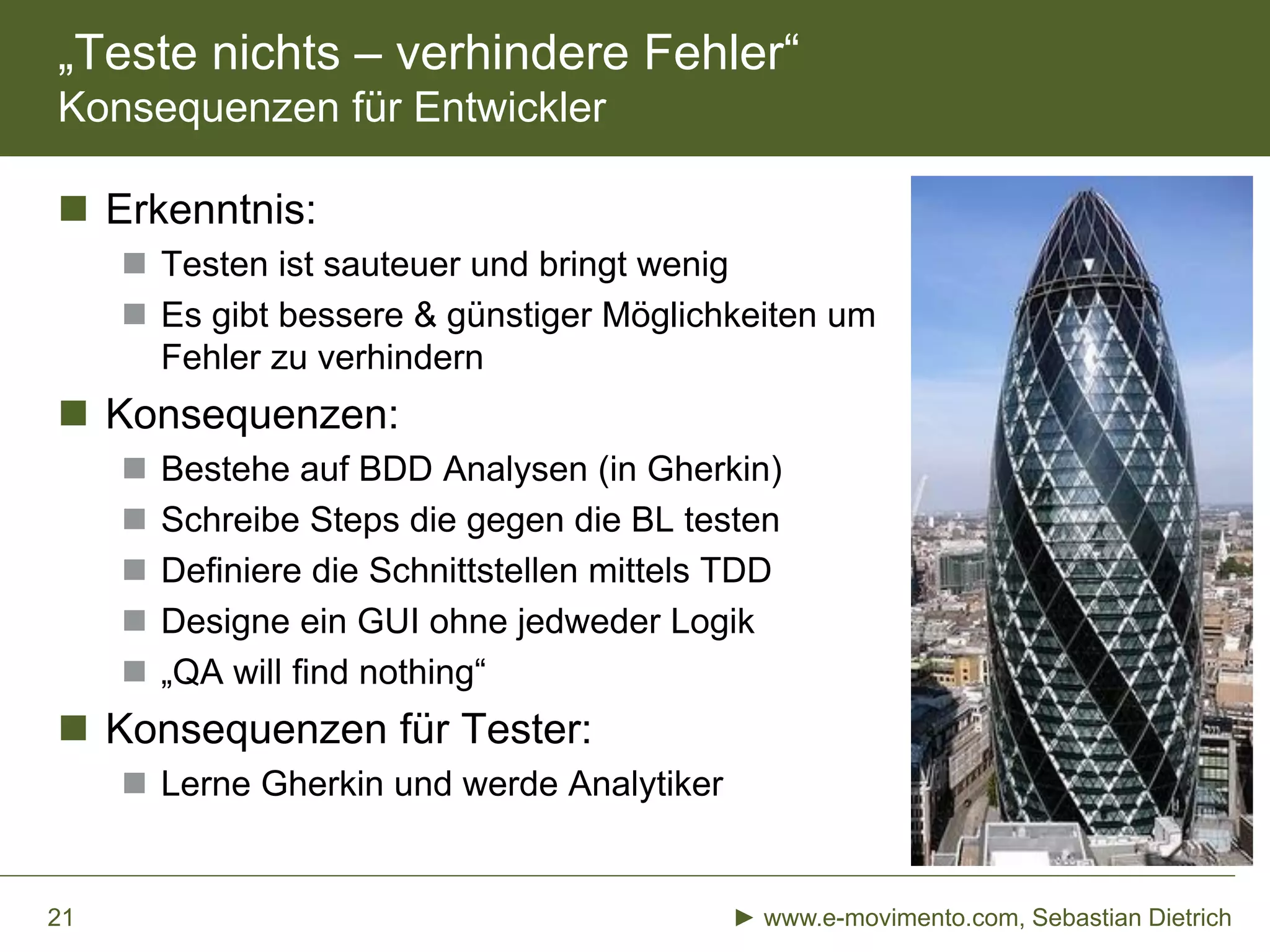 „Teste nichts – verhindere Fehler“
Konsequenzen für Entwickler
 Erkenntnis:
 Testen ist sauteuer und bringt wenig
 Es gibt bessere & günstiger Möglichkeiten um
Fehler zu verhindern
 Konsequenzen:
 Bestehe auf BDD Analysen (in Gherkin)
 Schreibe Steps die gegen die BL testen
 Definiere die Schnittstellen mittels TDD
 Designe ein GUI ohne jedweder Logik
 „QA will find nothing“
 Konsequenzen für Tester:
 Lerne Gherkin und werde Analytiker
► www.e-movimento.com, Sebastian Dietrich21
 
