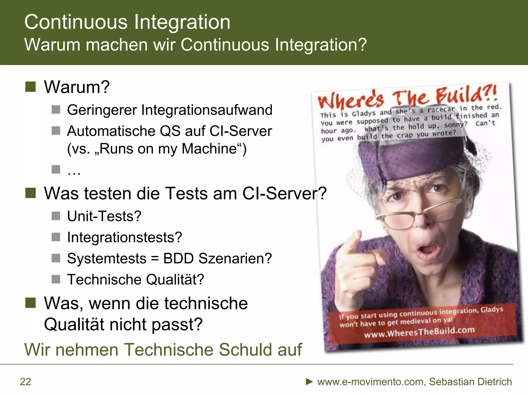 Continuous Integration
Warum machen wir Continuous Integration?
 Warum?
 Geringerer Integrationsaufwand
 Automatische QS auf CI-Server
(vs. „Runs on my Machine“)
 …
 Was testen die Tests am CI-Server?
 Unit-Tests?
 Integrationstests?
 Systemtests = BDD Szenarien?
 Technische Qualität?
 Was, wenn die technische
Qualität nicht passt?
Wir nehmen Technische Schuld auf
► www.e-movimento.com, Sebastian Dietrich22
 