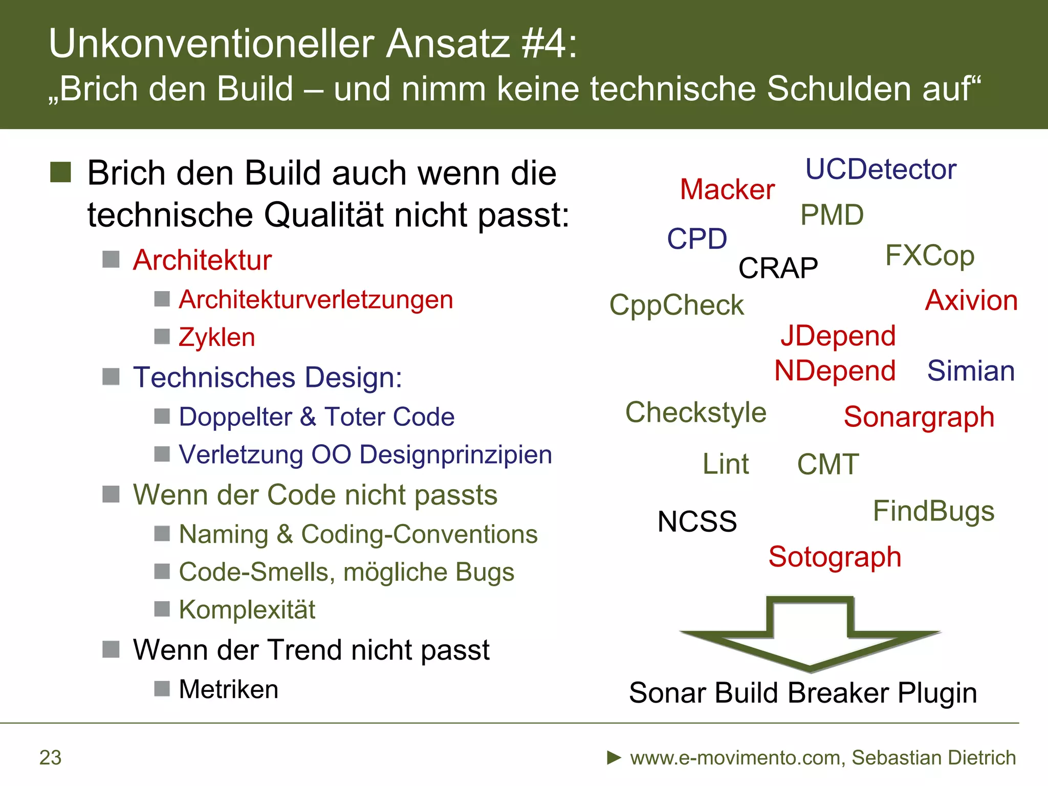 Unkonventioneller Ansatz #4:
„Brich den Build – und nimm keine technische Schulden auf“
 Brich den Build auch wenn die
technische Qualität nicht passt:
 Architektur
 Architekturverletzungen
 Zyklen
 Technisches Design:
 Doppelter & Toter Code
 Verletzung OO Designprinzipien
 Wenn der Code nicht passts
 Naming & Coding-Conventions
 Code-Smells, mögliche Bugs
 Komplexität
 Wenn der Trend nicht passt
 Metriken
► www.e-movimento.com, Sebastian Dietrich23
PMD
CPD
Checkstyle Sonargraph
Sotograph
Simian
JDepend
NDepend
Macker
FindBugs
Lint
CppCheck
FXCop
Axivion
NCSS
CMT
UCDetector
CRAP
Sonar Build Breaker Plugin
 