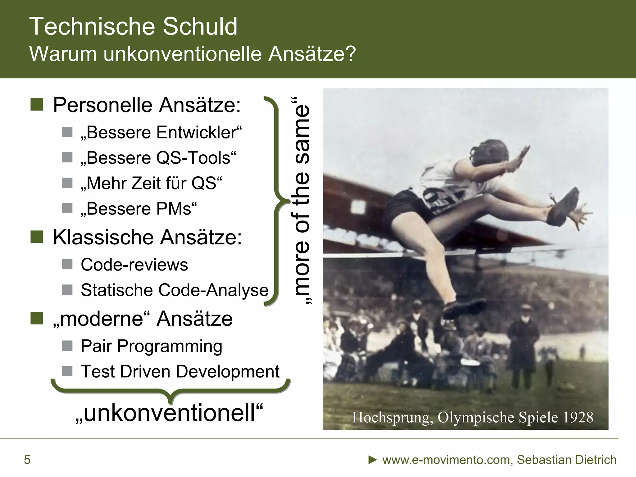 Technische Schuld
Warum unkonventionelle Ansätze?
 Personelle Ansätze:
 „Bessere Entwickler“
 „Bessere QS-Tools“
 „Mehr Zeit für QS“
 „Bessere PMs“
 Klassische Ansätze:
 Code-reviews
 Statische Code-Analyse
 „moderne“ Ansätze
 Pair Programming
 Test Driven Development
► www.e-movimento.com, Sebastian Dietrich5
Hochsprung, Olympische Spiele 1928
„moreofthesame“
„unkonventionell“
 