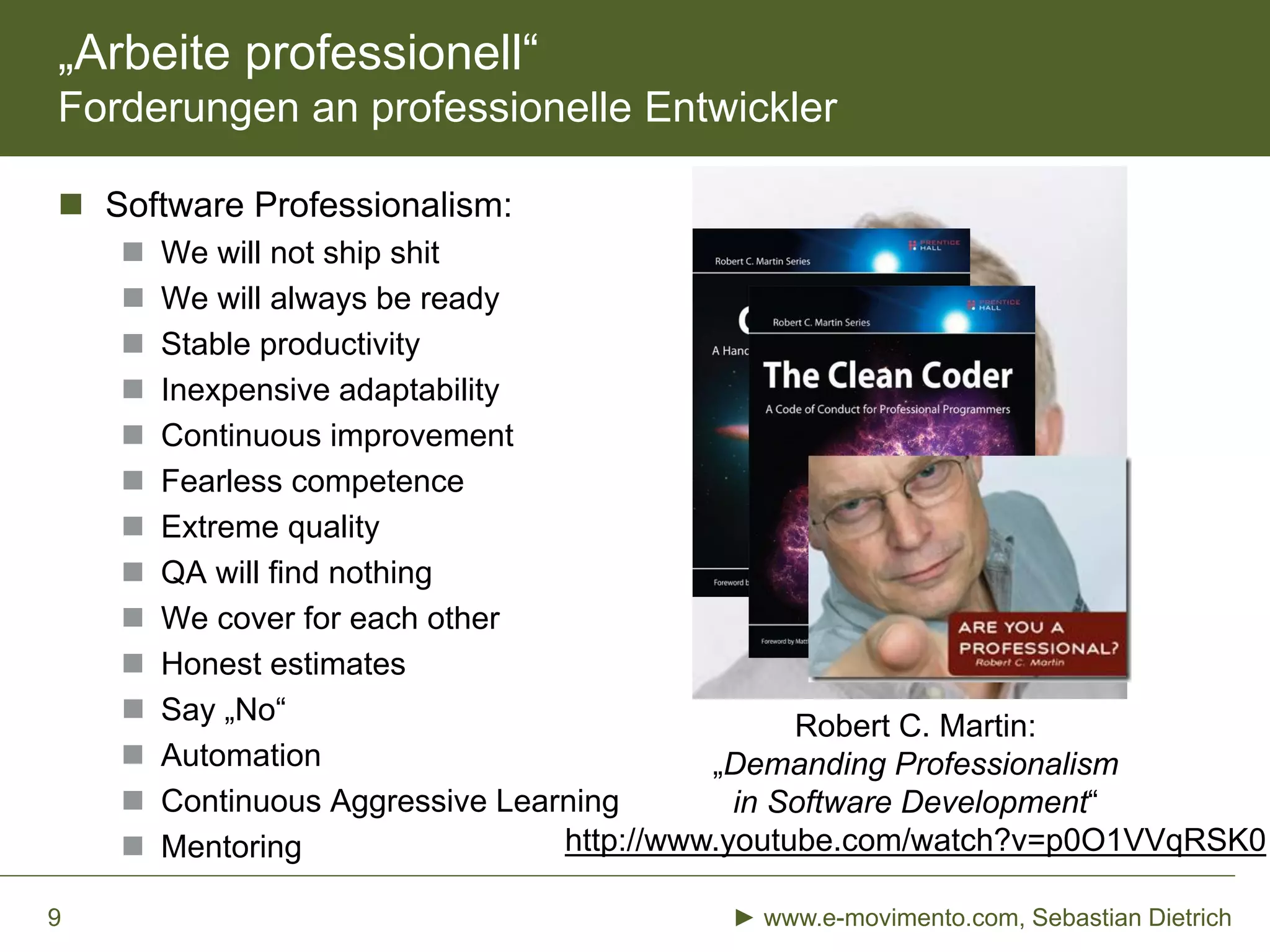 „Arbeite professionell“
Forderungen an professionelle Entwickler
 Software Professionalism:
 We will not ship shit
 We will always be ready
 Stable productivity
 Inexpensive adaptability
 Continuous improvement
 Fearless competence
 Extreme quality
 QA will find nothing
 We cover for each other
 Honest estimates
 Say „No“
 Automation
 Continuous Aggressive Learning
 Mentoring
► www.e-movimento.com, Sebastian Dietrich9
Robert C. Martin:
„Demanding Professionalism
in Software Development“
http://www.youtube.com/watch?v=p0O1VVqRSK0
 