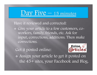 Have it reviewed and corrected:
  Give your article to a few customers, co-
  workers, family, friends, etc. Ask for
  input, corrections, additions. Then make
  corrections.

Get it posted online:
  Assign your article to get it posted on
  the 45+ sites, your Facebook and Blog.
 