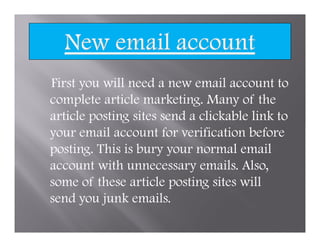 First you will need a new email account to
complete article marketing. Many of the
article posting sites send a clickable link to
your email account for verification before
posting. This is bury your normal email
account with unnecessary emails. Also,
some of these article posting sites will
send you junk emails.
 