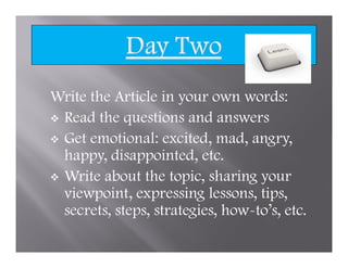 Write the Article in your own words:
 Read the questions and answers
 Get emotional: excited, mad, angry,
 happy, disappointed, etc.
 Write about the topic, sharing your
 viewpoint, expressing lessons, tips,
 secrets, steps, strategies, how-to’s, etc.
 
