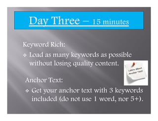 Keyword Rich:
  Load as many keywords as possible
  without losing quality content.

Anchor Text:
  Get your anchor text with 3 keywords
  included (do not use 1 word, nor 5+).
 