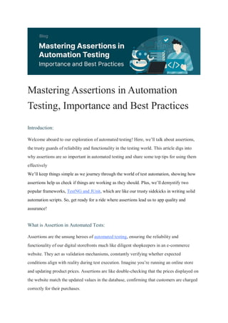 Mastering Assertions in Automation
Testing, Importance and Best Practices
Introduction:
Welcome aboard to our exploration of automated testing! Here, we’ll talk about assertions,
the trusty guards of reliability and functionality in the testing world. This article digs into
why assertions are so important in automated testing and share some top tips for using them
effectively
We’ll keep things simple as we journey through the world of test automation, showing how
assertions help us check if things are working as they should. Plus, we’ll demystify two
popular frameworks, TestNG and JUnit, which are like our trusty sidekicks in writing solid
automation scripts. So, get ready for a ride where assertions lead us to app quality and
assurance!
What is Assertion in Automated Tests:
Assertions are the unsung heroes of automated testing, ensuring the reliability and
functionality of our digital storefronts much like diligent shopkeepers in an e-commerce
website. They act as validation mechanisms, constantly verifying whether expected
conditions align with reality during test execution. Imagine you’re running an online store
and updating product prices. Assertions are like double-checking that the prices displayed on
the website match the updated values in the database, confirming that customers are charged
correctly for their purchases.
 