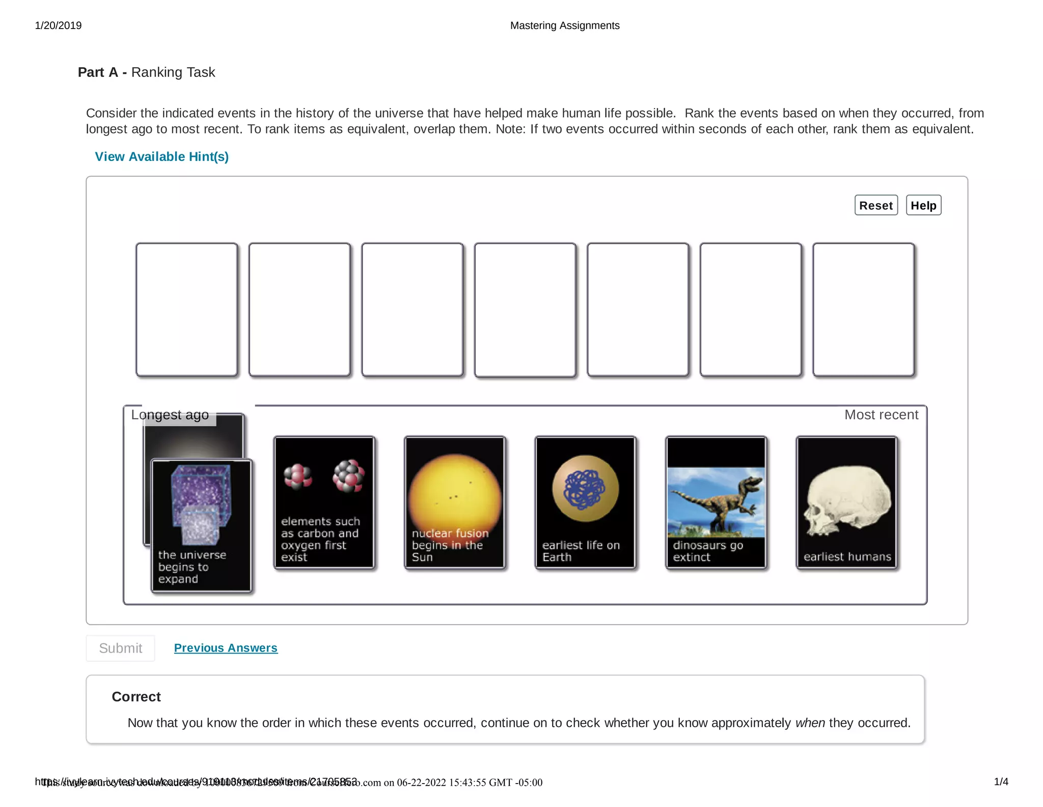 1/20/2019 Mastering Assignments
https://ivylearn.ivytech.edu/courses/919113/modules/items/21705853 1/4
Part A - Ranking Task
Consider the indicated events in the history of the universe that have helped make human life possible. Rank the events based on when they occurred, from
longest ago to most recent. To rank items as equivalent, overlap them. Note: If two events occurred within seconds of each other, rank them as equivalent.
View Available Hint(s)
Previous Answers
Correct
Now that you know the order in which these events occurred, continue on to check whether you know approximately when they occurred.
Reset Help
Submit
Most recent
Longest ago
This study source was downloaded by 100000836729509 from CourseHero.com on 06-22-2022 15:43:55 GMT -05:00
 
