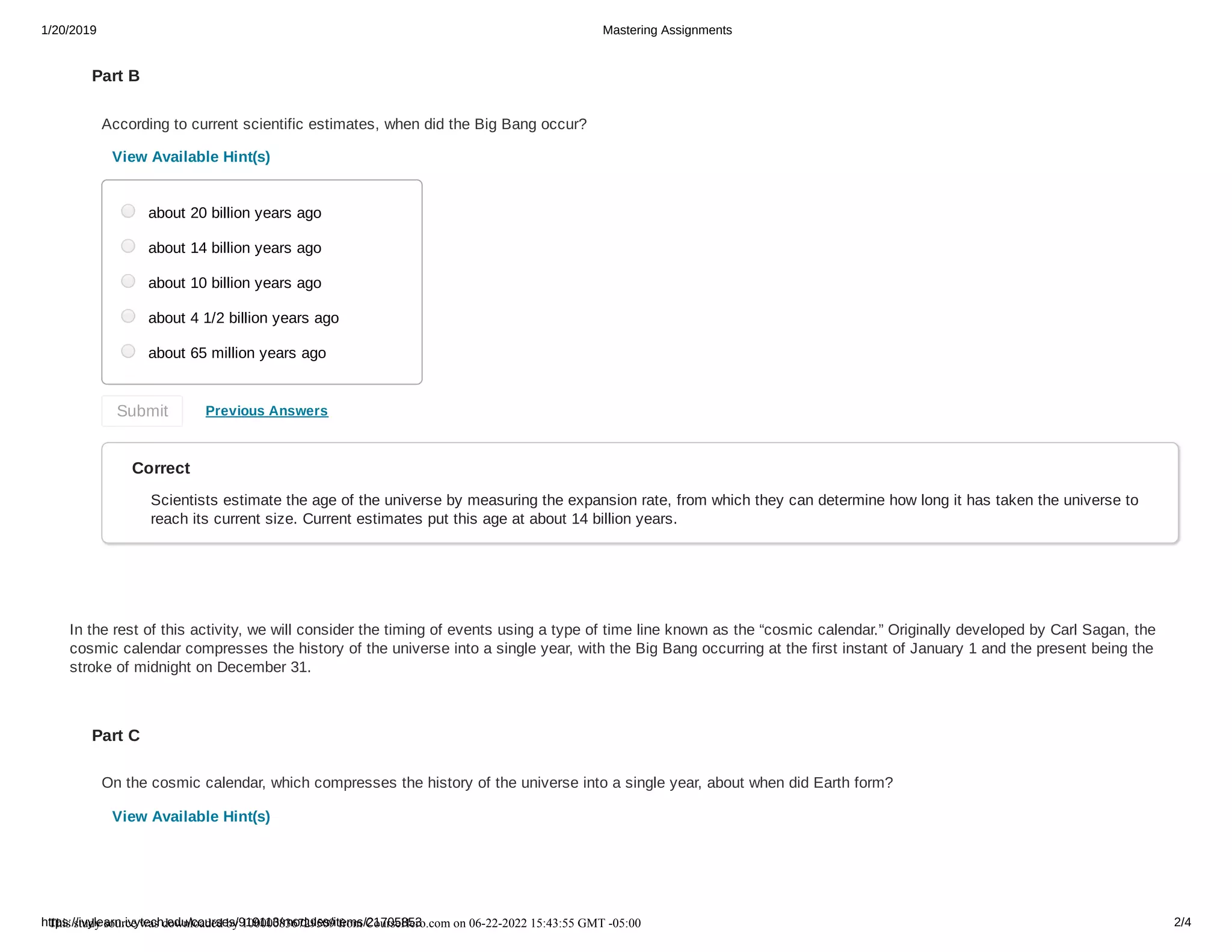 1/20/2019 Mastering Assignments
https://ivylearn.ivytech.edu/courses/919113/modules/items/21705853 2/4
Part B
According to current scientific estimates, when did the Big Bang occur?
View Available Hint(s)
Previous Answers
Correct
Scientists estimate the age of the universe by measuring the expansion rate, from which they can determine how long it has taken the universe to
reach its current size. Current estimates put this age at about 14 billion years.
In the rest of this activity, we will consider the timing of events using a type of time line known as the “cosmic calendar.” Originally developed by Carl Sagan, the
cosmic calendar compresses the history of the universe into a single year, with the Big Bang occurring at the first instant of January 1 and the present being the
stroke of midnight on December 31.
Part C
On the cosmic calendar, which compresses the history of the universe into a single year, about when did Earth form?
View Available Hint(s)
about 20 billion years ago
about 14 billion years ago
about 10 billion years ago
about 4 1/2 billion years ago
about 65 million years ago
Submit
This study source was downloaded by 100000836729509 from CourseHero.com on 06-22-2022 15:43:55 GMT -05:00
 