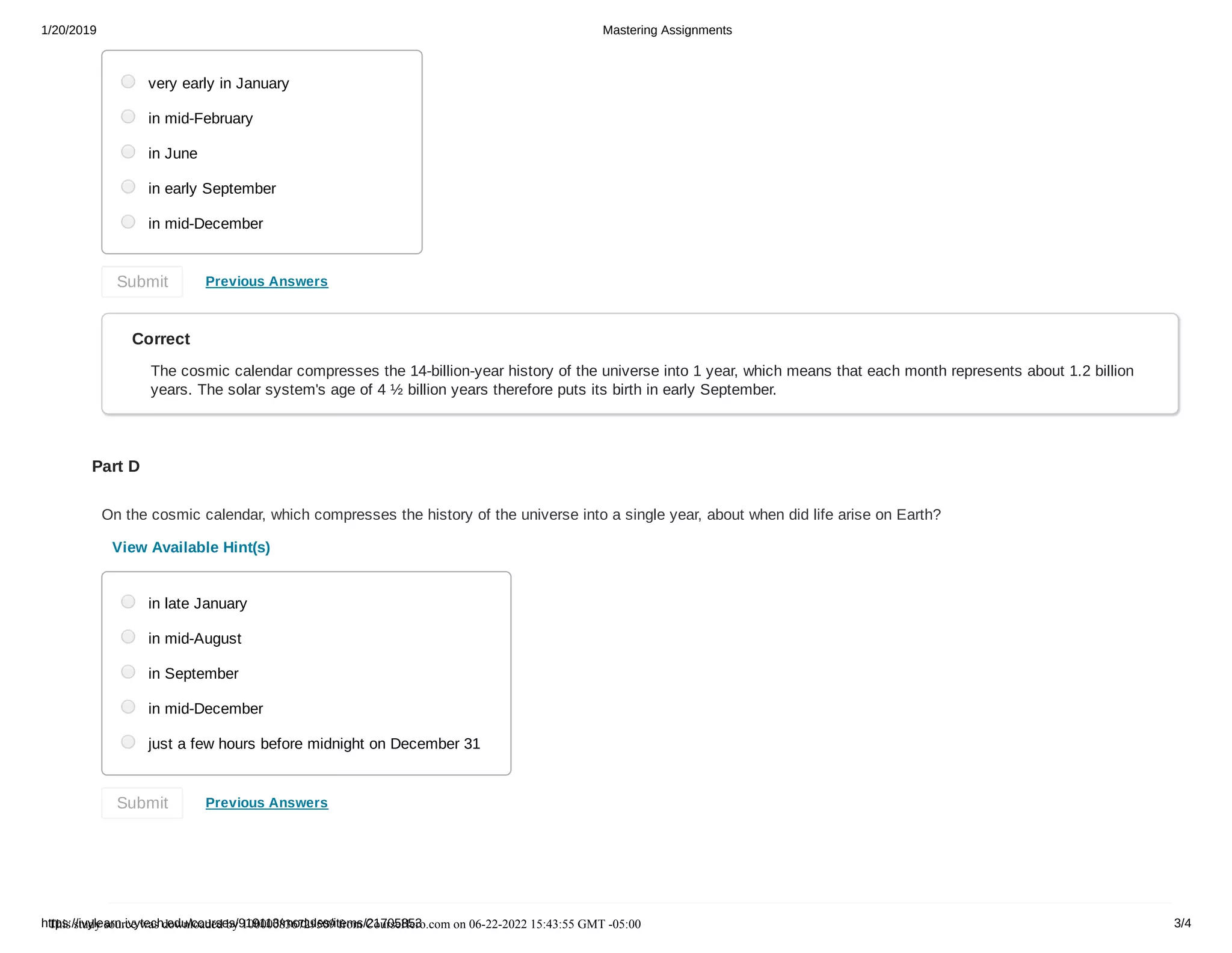 1/20/2019 Mastering Assignments
https://ivylearn.ivytech.edu/courses/919113/modules/items/21705853 3/4
Previous Answers
Correct
The cosmic calendar compresses the 14-billion-year history of the universe into 1 year, which means that each month represents about 1.2 billion
years. The solar system's age of 4 ½ billion years therefore puts its birth in early September.
Part D
On the cosmic calendar, which compresses the history of the universe into a single year, about when did life arise on Earth?
View Available Hint(s)
Previous Answers
very early in January
in mid-February
in June
in early September
in mid-December
Submit
in late January
in mid-August
in September
in mid-December
just a few hours before midnight on December 31
Submit
This study source was downloaded by 100000836729509 from CourseHero.com on 06-22-2022 15:43:55 GMT -05:00
 