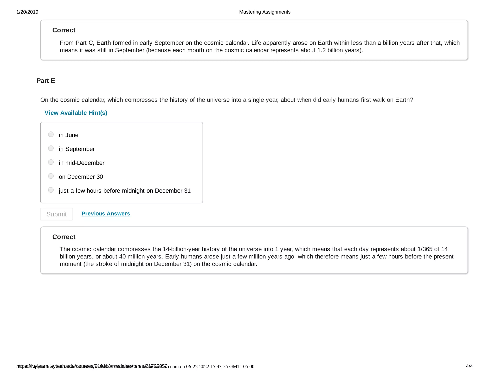 1/20/2019 Mastering Assignments
https://ivylearn.ivytech.edu/courses/919113/modules/items/21705853 4/4
Correct
From Part C, Earth formed in early September on the cosmic calendar. Life apparently arose on Earth within less than a billion years after that, which
means it was still in September (because each month on the cosmic calendar represents about 1.2 billion years).
Part E
On the cosmic calendar, which compresses the history of the universe into a single year, about when did early humans first walk on Earth?
View Available Hint(s)
Previous Answers
Correct
The cosmic calendar compresses the 14-billion-year history of the universe into 1 year, which means that each day represents about 1/365 of 14
billion years, or about 40 million years. Early humans arose just a few million years ago, which therefore means just a few hours before the present
moment (the stroke of midnight on December 31) on the cosmic calendar.
in June
in September
in mid-December
on December 30
just a few hours before midnight on December 31
Submit
This study source was downloaded by 100000836729509 from CourseHero.com on 06-22-2022 15:43:55 GMT -05:00
Powered by TCPDF (www.tcpdf.org)
 