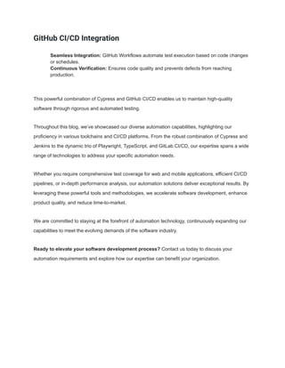 GitHub CI/CD Integration
​ Seamless Integration: GitHub Workflows automate test execution based on code changes
or schedules.
​ Continuous Verification: Ensures code quality and prevents defects from reaching
production.
This powerful combination of Cypress and GitHub CI/CD enables us to maintain high-quality
software through rigorous and automated testing.
Throughout this blog, we’ve showcased our diverse automation capabilities, highlighting our
proficiency in various toolchains and CI/CD platforms. From the robust combination of Cypress and
Jenkins to the dynamic trio of Playwright, TypeScript, and GitLab CI/CD, our expertise spans a wide
range of technologies to address your specific automation needs.
Whether you require comprehensive test coverage for web and mobile applications, efficient CI/CD
pipelines, or in-depth performance analysis, our automation solutions deliver exceptional results. By
leveraging these powerful tools and methodologies, we accelerate software development, enhance
product quality, and reduce time-to-market.
We are committed to staying at the forefront of automation technology, continuously expanding our
capabilities to meet the evolving demands of the software industry.
Ready to elevate your software development process? Contact us today to discuss your
automation requirements and explore how our expertise can benefit your organization.
 