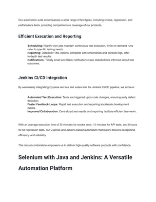 Our automation suite encompasses a wide range of test types, including smoke, regression, and
performance tests, providing comprehensive coverage of our products.
Efficient Execution and Reporting
​ Scheduling: Nightly cron jobs maintain continuous test execution, while on-demand runs
cater to specific testing needs.
​ Reporting: Detailed HTML reports, complete with screenshots and console logs, offer
in-depth test results.
​ Notifications: Timely email and Slack notifications keep stakeholders informed about test
outcomes.
Jenkins CI/CD Integration
By seamlessly integrating Cypress and our test suites into the Jenkins CI/CD pipeline, we achieve:
​ Automated Test Execution: Tests are triggered upon code changes, ensuring early defect
detection.
​ Faster Feedback Loops: Rapid test execution and reporting accelerate development
cycles.
​ Improved Collaboration: Centralized test results and reporting facilitate efficient teamwork.
With an average execution time of 30 minutes for smoke tests, 10 minutes for API tests, and 8 hours
for UI regression tests, our Cypress and Jenkins-based automation framework delivers exceptional
efficiency and reliability.
This robust combination empowers us to deliver high-quality software products with confidence.
Selenium with Java and Jenkins: A Versatile
Automation Platform
 