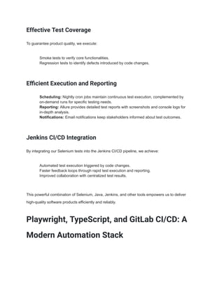 Effective Test Coverage
To guarantee product quality, we execute:
​ Smoke tests to verify core functionalities.
​ Regression tests to identify defects introduced by code changes.
Efficient Execution and Reporting
​ Scheduling: Nightly cron jobs maintain continuous test execution, complemented by
on-demand runs for specific testing needs.
​ Reporting: Allure provides detailed test reports with screenshots and console logs for
in-depth analysis.
​ Notifications: Email notifications keep stakeholders informed about test outcomes.
Jenkins CI/CD Integration
By integrating our Selenium tests into the Jenkins CI/CD pipeline, we achieve:
​ Automated test execution triggered by code changes.
​ Faster feedback loops through rapid test execution and reporting.
​ Improved collaboration with centralized test results.
This powerful combination of Selenium, Java, Jenkins, and other tools empowers us to deliver
high-quality software products efficiently and reliably.
Playwright, TypeScript, and GitLab CI/CD: A
Modern Automation Stack
 