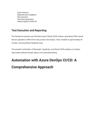 ​ Code checkout
​ Dependencies installation
​ Test execution
​ Test report generation
​ Artifact upload to AWS S3
Test Execution and Reporting
The framework executes over 450 tests using 2 GitLab CI/CD workers, generating HTML reports
that are uploaded to AWS S3 for easy access and analysis. Tests complete in approximately 40
minutes, ensuring efficient feedback loops.
This powerful combination of Playwright, TypeScript, and GitLab CI/CD enables us to deliver
high-quality software through rigorous and automated testing.
Automation with Azure DevOps CI/CD: A
Comprehensive Approach
 