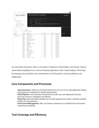 Our automation framework, built on a foundation of Selenium, Python/Pytest, and Cypress, delivers
robust testing capabilities for our web and desktop applications (CAS, Assay Analyzer, Prime Seq).
By leveraging Azure DevOps, we’ve streamlined our CI/CD pipeline, enhancing efficiency and
collaboration.
Core Components and Processes
​ Test Automation: Selenium and Python/Pytest form the core of our web application testing,
while Cypress is employed for specific testing needs.
​ CI/CD Pipeline: Azure DevOps orchestrates the build, test, and deployment process,
ensuring continuous integration and delivery.
​ Reporting: Allure generates detailed and visually appealing test reports, providing valuable
insights into test execution.
​ Environment Management: WSL and Docker contribute to a consistent test environment,
improving test reliability.
Test Coverage and Efficiency
 