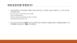 비트코인이란 무엇인가?
 네트워크에서 디지털 화폐 거래를 가능하도록 만드는 개념과 기술의 모음이고, 그 주요 요소들
은 다음과 같다:
• 분산 Peer-to-peer 네트워크(비트코인 프로토콜)
• 공개 거래 원장(블록 체인)
• 독립적인 거래 검증 및 통화 발행 규칙(합의 프로토콜)
• 유효한 블록에 대한 합의 메커니즘
 비트코인은 전적으로 “중앙”서버가 존재하지 않기 때문에 거래를 검증하고 통화를 발행하기 위
한 특별한 프로세스인 “채굴”이 존재한다.
 