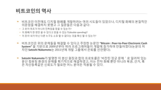 비트코인의 역사
 비트코인 이전에도 디지털 화폐를 개발하려는 여러 시도들이 있었으나, 디지털 화폐의 본질적인
의문점을 해결하지 못했고 그 질문들은 다음과 같다:
• 그 돈이 위조가 아니라 진짜임을 믿을 수 있는가?
• 이 화폐가 한 번만 쓸 수 있다고 믿을 수 있는가(double-spending)?
• 이 돈이 내가 아닌 다른 누구도 소유 할 수 없다는 것을 확신 할 수 있는가?
 비트코인은 위의 문제들을 해결할 수 있다고 주장한 논문인 “Bitcoin : Peer-to-Peer Electronic Cash
System” 을 기반으로 2009년부터 여러 프로그래머들이 개발에 참가하여 만들어졌다(논문의 저
자인 Satoshi Nakamoto는 2011년에 개발 그룹에서 은퇴를 선언했다).
 Satoshi Nakamoto가 발명한 이 분산 원장과 합의 프로토콜은 ‘비잔틴 장군 문제＇로 알려져 있는
분산 컴퓨팅 환경의 문제를 획기적으로 해결하였고, 이는 전자 화폐 뿐만 아니라 복권, 선거, 혹
은 자산등록같은 신뢰도가 필요한 어느 분야든 적용될 수 있다.
 