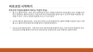 비트코인 시작하기
비트코인 지갑과 종류(이 파트는 지갑이 아님)
 풀 노드 클라이언트 : 비트 코인 트랜잭션의 모든 기록을 저장하여 프로토콜의 모든 거래를 처리
하고 검증하는 클라이언트다. 직접 비트코인 트랜잭션을 발생시킬 수 있으며 채굴 작업에도 참
여할 수 있다. 그러나 상당한 컴퓨팅 리소스가 요구된다.
 라이트-웨이트 클라이언트 : 비트코인 전체 노드에 연결하지만, 블록 전체를 다운받지 않고 다른
풀 노드 클라이언트에게 데이터를 받아서 검증에 참여한다.
 3rd party API 클라이언트 : 직접 비트코인 네트워크에 연결하지 않고, 비트코인과 연결되어 있는
3rd party의 API를 통해서 비트코인 네트워크와 간접적으로 상호 작용하는 클라이언트.
 