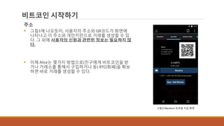 비트코인 시작하기
주소
 그림1에 나오듯이, 사용자의 주소와 QR코드가 화면에
나타나고 이 주소와 개인키만으로 거래를 생성할 수 있
다. 그 외에 사용자의 신원과 관련된 정보는 필요하지 않
다.
 이제 Alice는 몇가지 방법으로(친구에게 비트코인을 받
거나 거래소를 통해서 구입하거나 등) BTC(화폐)을 확보
하면 바로 거래를 생성할 수 있다.
그림1] Mycelium 모바일 지갑 화면
 