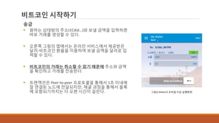 비트코인 시작하기
송금
 원하는 상대방의 주소(1Cdid...)와 보낼 금액을 입력하면
바로 거래를 생성할 수 있다.
 오른쪽 그림의 앱에서는 온라인 서비스에서 제공받은
달러-비트코인 환율을 이용하여 보낼 금액을 달러로 입
력할 수 있다.
 비트코인의 거래는 취소할 수 없기 때문에 주소와 금액
을 확인하고 거래를 전송한다.
 트랜잭션은 Peer-to-peer 프로토콜을 통해서 1초 이내에
잘 연결된 노드에 전달되지만, 채굴 과정을 통해서 블록
에 포함되기까지는 더 오랜 시간이 걸린다. 그림2] Airbitz의 모바일 지갑 실행화면
 