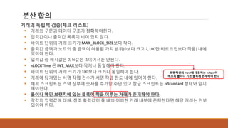 분산 합의
거래의 독립적 검증(체크 리스트)
 거래의 구문과 데이터 구조가 정확해야한다.
 입력값이나 출력값 목록이 비어 있지 않다.
 바이트 단위의 거래 크기가 MAX_BLOCK_SIZE보다 작다.
 출력값 금액과 노드의 총 금액이 허용된 가치 범위(0보다 크고 2,100만 비트코인보다 작음) 내에
있어야 한다.
 입력값 중 해시값은 0, N값은 -1이어서는 안된다.
 nLOCKTime 은 INT_MAX보다 작거나 동일해야 한다.
 바이트 단위의 거래 크기가 100보다 크거나 동일해야 한다.
 거래에 담겨있는 서명 작업 건수가 서명 작업 한도 내에 있어야 한다.
 해제 스크립트는 스택 상부에 숫자를 추가할 수만 있고 잠금 스크립트는 isStandard 형태와 일치
해야한다.
 풀이나 메인 브랜치에 있는 블록에 짝을 이루는 거래가 존재해야 한다.
 각각의 입력값에 대해, 참조 출력값이 풀 내의 어떠한 거래 내부에 존재한다면 해당 거래는 거부
되어야 한다.
트랜잭션의 input에 대응하는 output이
메모리 풀이나 기존 블록에 존재해야 한다
 