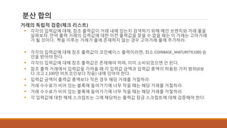 분산 합의
거래의 독립적 검증(체크 리스트)
 각각의 입력값에 대해, 참조 출력값이 거래 내에 있는지 검색하기 위해 메인 브랜치와 거래 풀을
살펴보자. 만약 출력 거래의 입력값에 대한 이전 출력값을 찾을 수 없을 때는 이 거래는 고아거래
가 될 것이다. 짝을 이루는 거래가 풀에 존재하지 않는 경우 고아거래 풀에 추가하라.
 각각의 입력값에 대해 참조 출력값이 코인베이스 출력이라면, 최소 COINBASE_MATURITY(100) 승
인을 받아야 한다.
 각각의 입력값에 대해 참조 출력값은 존재해야 하며, 이미 소비되었으면 안 된다.
 참조 출력 거래에서 입력값을 가져올 때 각 입력값 금액과 입력값 총액이 허용된 가치 범위(0보
다 크고 2,100만 비트코인보다 작음) 내에 있어야 한다.
 입력값 금액이 출력값 총액보다 작은 경우 해당 거래를 거절하라.
 거래 수수료가 비어 있는 블록에 들어가기에 너무 작을 때는 해당 거래를 거절하라.
 거래 수수료가 비어 있는 블록에 들어가기에 너무 작을 때는 해당 거래를 거절하라.
 각 입력값에 대한 해제 스크립트는 그에 해당하는 출력값 잠금 스크립트에 대해 검증해야 한다.
 