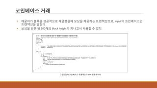 코인베이스 거래
 채굴자가 블록을 성공적으로 채굴했을때 보상을 제공하는 트랜잭션으로, input이 코인베이스인
트랜잭션을 말한다.
 보상을 받은 뒤 100개의 block height가 지나고서 사용할 수 있다.
그림2] 실제 코인베이스 트랜잭션의 json 포맷 데이터
 