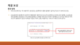 채굴 보상
통화 발행
 비트코인에서는 약 10분마다 생성되는 블록에서 통화 발행이 일어난다(초기 50비트코인).
 210,000개의 블록(약 4년)마다 통화량은 절반으로 감소하고(현재 12.5비트코인 발행), 13,440,00
개의 블록이 생성되는 야 2140년경에는 2,100만 비트코인 전부가 발행되고 더 이상 새로운 비트
코인이 발행되지 않는다(채굴 작업은 계속 진행, 채굴자는 거래 수수료만 얻게 된다).
그림1] main.cpp의 블록 보상금을 return해주는 함수
매 210,000 블록마다 채굴 보상이
절반씩 줄어든다(binary shift)
 