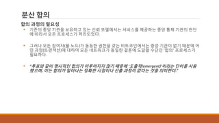 분산 합의
합의 과정의 필요성
 기존의 중앙 기관을 보유하고 있는 신뢰 모델에서는 서비스를 제공하는 중앙 통제 기관의 판단
에 따라서 모든 프로세스가 처리되었다.
 그러나 모든 참여자(풀 노드)가 동등한 권한을 갖는 비트코인에서는 중앙 기관이 없기 때문에 어
떤 과정(트랜잭션)에 대하여 모든 네트워크가 동일한 결론에 도달할 수단인 ‘합의‘ 프로세스가
필요하다.
 “투표와 같이 명시적인 합의가 이루어지지 않기 때문에 ‘도출적(emergent)’이라는 단어를 사용
했으며, 이는 합의가 일어나는 정확한 시점이나 선출 과정이 없다는 것을 의미한다.”
 