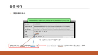 블록 헤더
그림 4] 실제 비트코인 123,456번 블록의 헤더
난이도(difficulty) : coefficient * 2**(8 * (exponent – 3)) 𝑡𝑎𝑟𝑔𝑒𝑡 𝑑𝑖𝑓𝑓𝑖𝑐𝑢𝑙𝑡𝑦 = 0𝑥6𝑎93𝑏3 × 28×(0𝑥1𝑎−0𝑥03)
= 𝟎𝒙𝟔𝒂𝟗𝟑𝒃𝟑 × 𝟐 𝟎𝒙𝒃𝟖
 블록 헤더 예시
 
