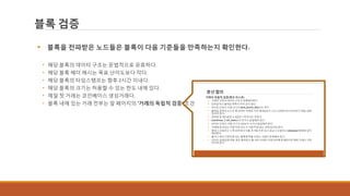 블록 검증
 블록을 전파받은 노드들은 블록이 다음 기준들을 만족하는지 확인한다.
• 해당 블록의 데이터 구조는 문법적으로 유효하다.
• 해당 블록 헤더 해시는 목표 난이도보다 작다.
• 해당 블록의 타임스탬프는 향후 2시간 이내다.
• 해당 블록의 크기는 허용할 수 있는 한도 내에 있다.
• 제일 첫 거래는 코인베이스 생성거래다.
• 블록 내에 있는 거래 전부는 앞 페이지의 ‘거래의 독립적 검증’ 조건을 모두 만족한다.
 