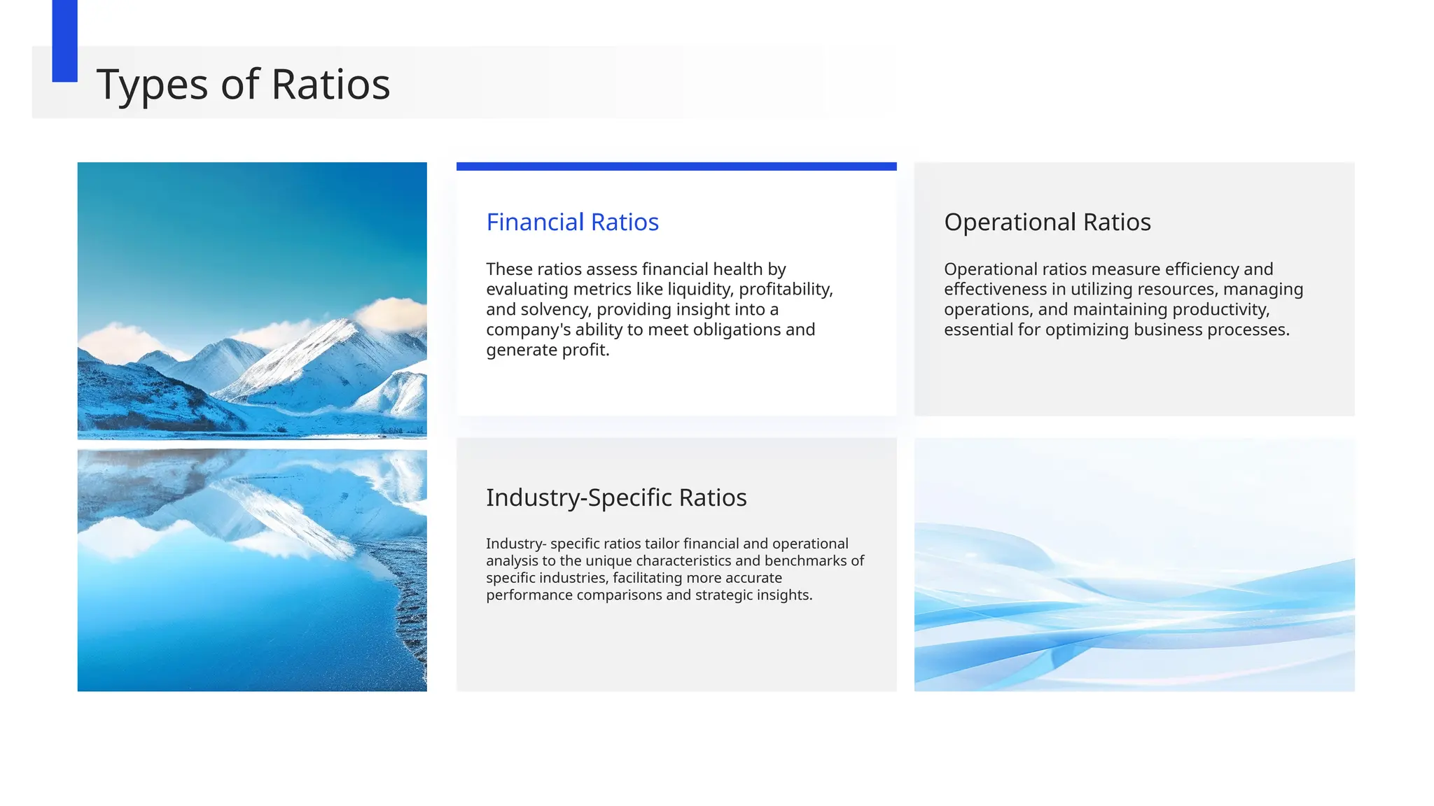 Operational Ratios
Operational ratios measure efficiency and
effectiveness in utilizing resources, managing
operations, and maintaining productivity,
essential for optimizing business processes.
Industry-Specific Ratios
Industry- specific ratios tailor financial and operational
analysis to the unique characteristics and benchmarks of
specific industries, facilitating more accurate
performance comparisons and strategic insights.
Financial Ratios
These ratios assess financial health by
evaluating metrics like liquidity, profitability,
and solvency, providing insight into a
company's ability to meet obligations and
generate profit.
Types of Ratios
 
