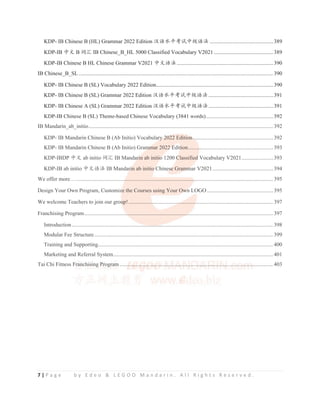 7 | P a g e b y E d e o  L E G O O M a n d a r i n . A l l R i g h t s R e s e r v e d .
KDP- IB Chinese B (HL) Grammar 2022 Edition ≿䈣≪ᒩ㘹䈋ѣ㓝䈣⌋ ..............................................389
KDP-IB ѣᮽ B 䈃≽ IB Chinese_B_HL 5000 Classified Vocabulary V2021 ...........................................389
KDP-IB Chinese B HL Chinese Grammar V2021 ѣᮽ䈣⌋......................................................................390
IB Chinese_B_SL ............................................................................................................................................. 390
KDP- IB Chinese B (SL) Vocabulary 2022 Edition.....................................................................................390
KDP- IB Chinese B (SL) Grammar 2022 Edition ≿䈣≪ᒩ㘹䈋ѣ㓝䈣⌋...............................................391
KDP- IB Chinese A (SL) Grammar 2022 Edition ≿䈣≪ᒩ㘹䈋ѣ㓝䈣⌋...............................................391
KDP-IB Chinese B (SL) Theme-based Chinese Vocabulary (3841 words).................................................392
IB Mandarin_ab_initio...................................................................................................................................... 392
KDP- IB Mandarin Chinese B (Ab Initio) Vocabulary 2022 Edition ..........................................................392
KDP- IB Mandarin Chinese B (Ab Initio) Grammar 2022 Edition..............................................................393
KDP-IBDP ѣᮽ ab initio 䈃≽ IB Mandarin ab initio 1200 Classified Vocabulary V2021.......................393
KDP-IB ab initio ѣᮽ䈣⌋ IB Mandarin ab initio Chinese Grammar V2021............................................394
We offer more…............................................................................................................................................... 395
Design Your Own Program, Customize the Courses using Your Own LOGO ................................................395
We welcome Teachers to join our group!.........................................................................................................397
Franchising Program......................................................................................................................................... 397
Introduction.................................................................................................................................................. 398
Modular Fee Structure.................................................................................................................................. 399
Training and Supporting............................................................................................................................... 400
Marketing and Referral System.................................................................................................................... 401
Tai Chi Fitness Franchising Program ............................................................................................................... 403
KDP IB Chinese B (SL) Theme based Chinese Vocabulary (3841 words).................................................392
IB Mandarin_ab_initio...................................................................................................................................... 392
KDP- IB Mandarin Chinese B (Ab Initio) Vocabulary
ry
ry
y 2
2
2
20
0
02
02
0 2 Edition
n
n
n
n .
..
.
. ........................................................392
KDP- IB Mandarin Chinese B (Ab Initio) Gram
m
m
m
m
mm
m
ma
m r 2022
2
2 E
E
E
E
Edit
t
ti
t
t on.........
..
. ....................................................393
KDP-IBDP ѣᮽ ab initio 䈃≽ IB Mandari
ri
ri
ri
ri
rin ab initio
o
o
o
o 1200 C
C
C
C
Classified
d
d
d
d Vocabulary V2021.......................393
KDP-IB ab initio ѣᮽ䈣⌋ IB Mandari
ri
ri
ri
i
in ab initio
o Ch
C
C ines
s
s
s
s
se
e
e
e
e
e
e Gram
m
m
mm
m
ma
m
m r V2021............................................394
We offer more…....................................
.
.
...................................................
.
.......................................................... 395
Design Your Own Program, Customiz
z
ze
z the Courses using Your Ow
w
w
w
w
wn
n
n LOGO ................................................395
We welcome Teachers to join our grou
u
u
u
up!..................
.
.
....................
..
..
. ...........
.
.
.........................................................397
Franchising Program................................
..
...........................................
..
.
..
. ............................................................. 397
Introduction.........................................................
..
...
..
....
...................................................................................... 398
Modular Fee Structure.................................................................................................................................. 399
Training and Supporting............................................................................................................................... 400
Marketing and Referral System.................................................................................................................... 401
Tai Chi Fitness Fr
Fr
ran
an
an
a
an
a
an
nch
ch
his
is
is
is
sin
in
i
ing
g
g
g Pr
Pr
Pr
r
r
rog
og
ogra
ra
ra
r
r
ram
m
m
m
m
m
m
m ......
.
.
.
...
. .
.
..
. ..
..
..
....
..
.
....
.
.
...
.
.
..
.
.
...
.
....
..
.
..
..
. ....
.
.
..
..
. ....
..
.
..
.
. ..
..
..
..
. .
....
..
.
. ..
..
..
. ...
..
.
. .
..
..
.
. .
.
..
. .
.
.....
.
.
....
..
. ..
..
.
..
....
.
..
.
..
.
...
.
..
.
.
..
.
. ....
.
.
. ..
. ..
..
....
.
. ....
.
.
.....
.
.
....
..
..
. .
.
..
. ..
..
..
....
................ 403
 