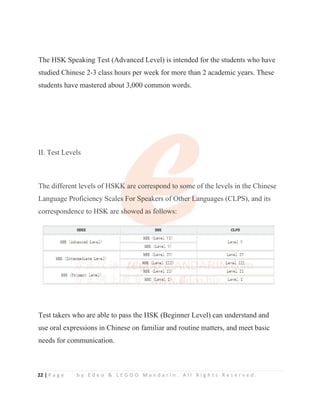 22 | P a g e b y E d e o  L E G O O M a n d a r i n . A l l R i g h t s R e s e r v e d .
The HSK Speaking Test (Advanced Level) is intended for the students who have
studied Chinese 2-3 class hours per week for more than 2 academic years. These
students have mastered about 3,000 common words.
II. Test Levels
The different levels of HSKK are correspond to some of the levels in the Chinese
Language Proficiency Scales For Speakers of Other Languages (CLPS), and its
correspondence to HSK are showed as follows:
Test takers who are able to pass the HSK (Beginner Level) can understand and
use oral expressions in Chinese on familiar and routine matters, and meet basic
needs for communication.
II. Test Levels
The different levels of HSKK
K
K
K
K
K are correspond to som
m
m
m
me of the levels in the Chinese
Language Proficiency Scales
s
s
s For Spea
a
a
ak
k
k
kers of Oth
h
h
he
e
e
e
er
r
r
r
r L
La
a
a
anguages (CLPS), and its
correspondence to HSK are sh
h
h
h
h
h
howed as fol
l
l
l
l
l
ll
l
l
lows:
 